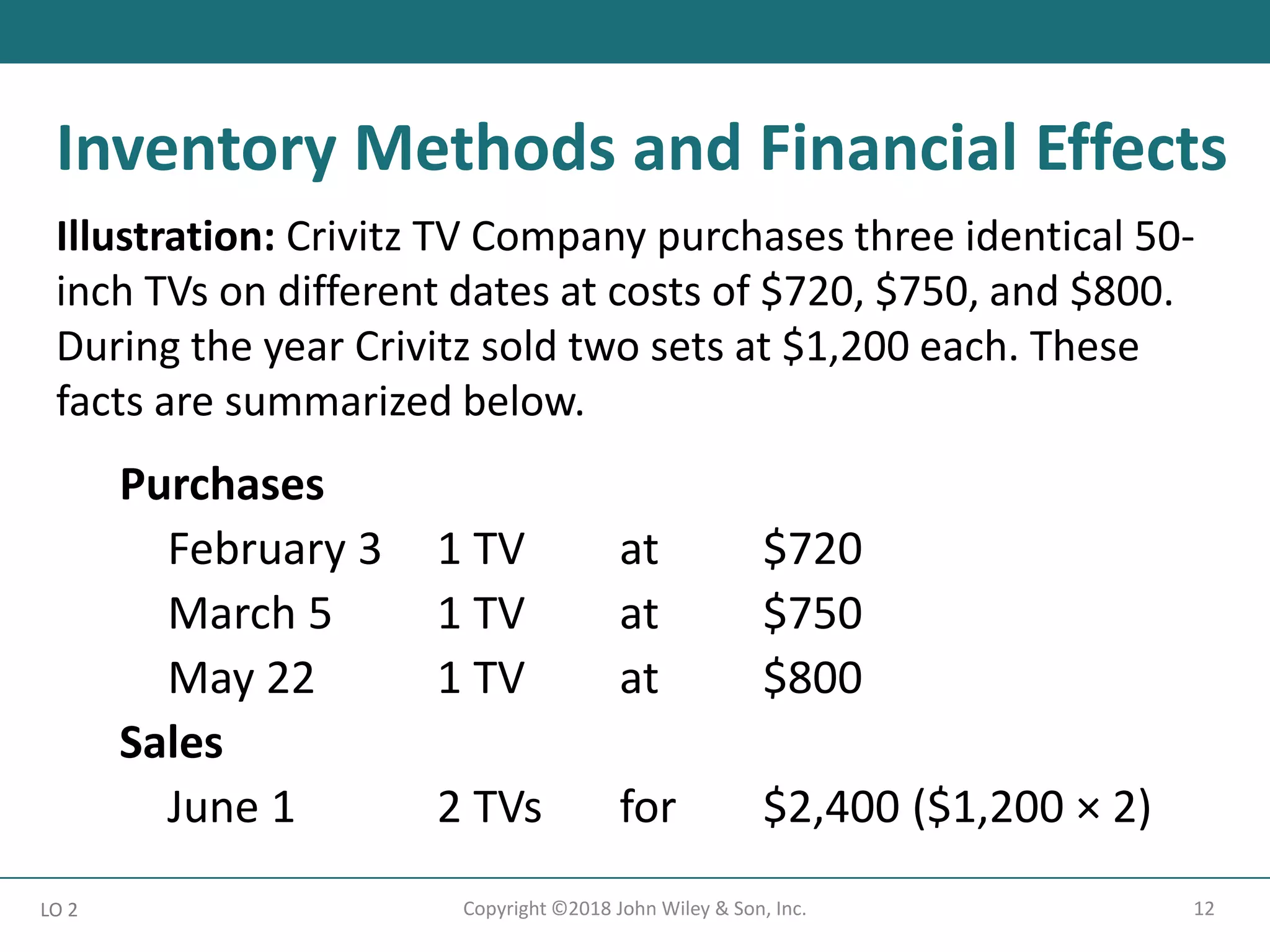 12
Copyright ©2018 John Wiley & Son, Inc.
Illustration: Crivitz TV Company purchases three identical 50-
inch TVs on different dates at costs of $720, $750, and $800.
During the year Crivitz sold two sets at $1,200 each. These
facts are summarized below.
Purchases
February 3 1 TV at $720
March 5 1 TV at $750
May 22 1 TV at $800
Sales
June 1 2 TVs for $2,400 ($1,200 × 2)
LO 2
Inventory Methods and Financial Effects
 