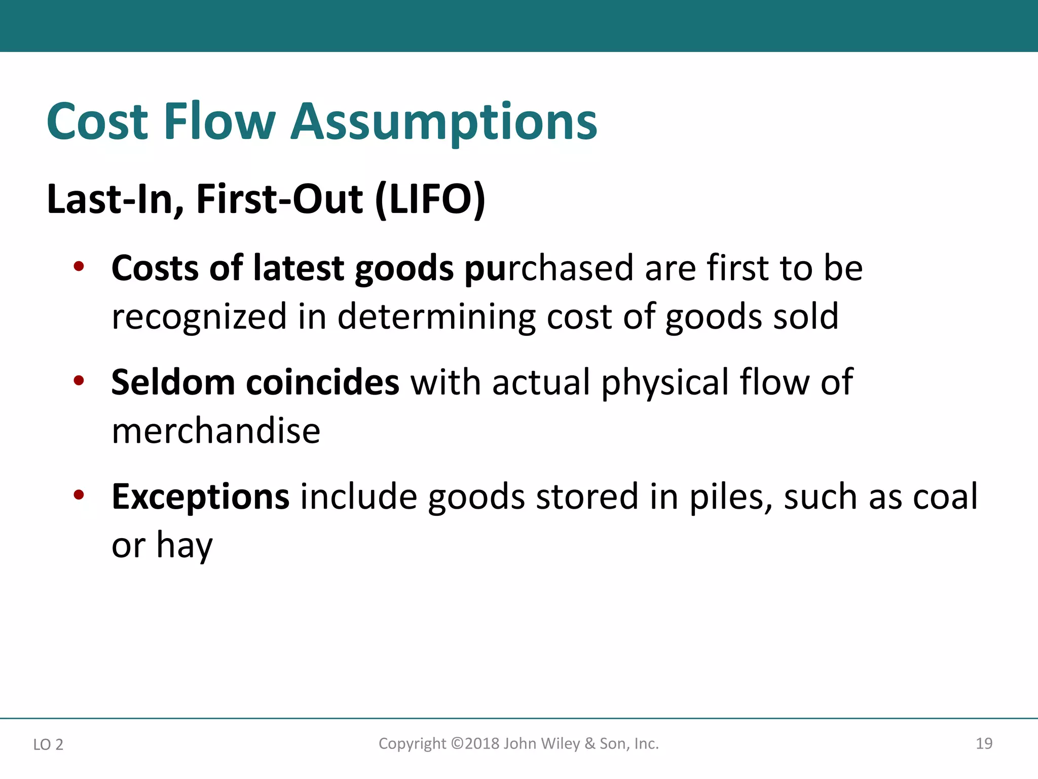 19
Copyright ©2018 John Wiley & Son, Inc.
Last-In, First-Out (LIFO)
• Costs of latest goods purchased are first to be
recognized in determining cost of goods sold
• Seldom coincides with actual physical flow of
merchandise
• Exceptions include goods stored in piles, such as coal
or hay
LO 2
Cost Flow Assumptions
 