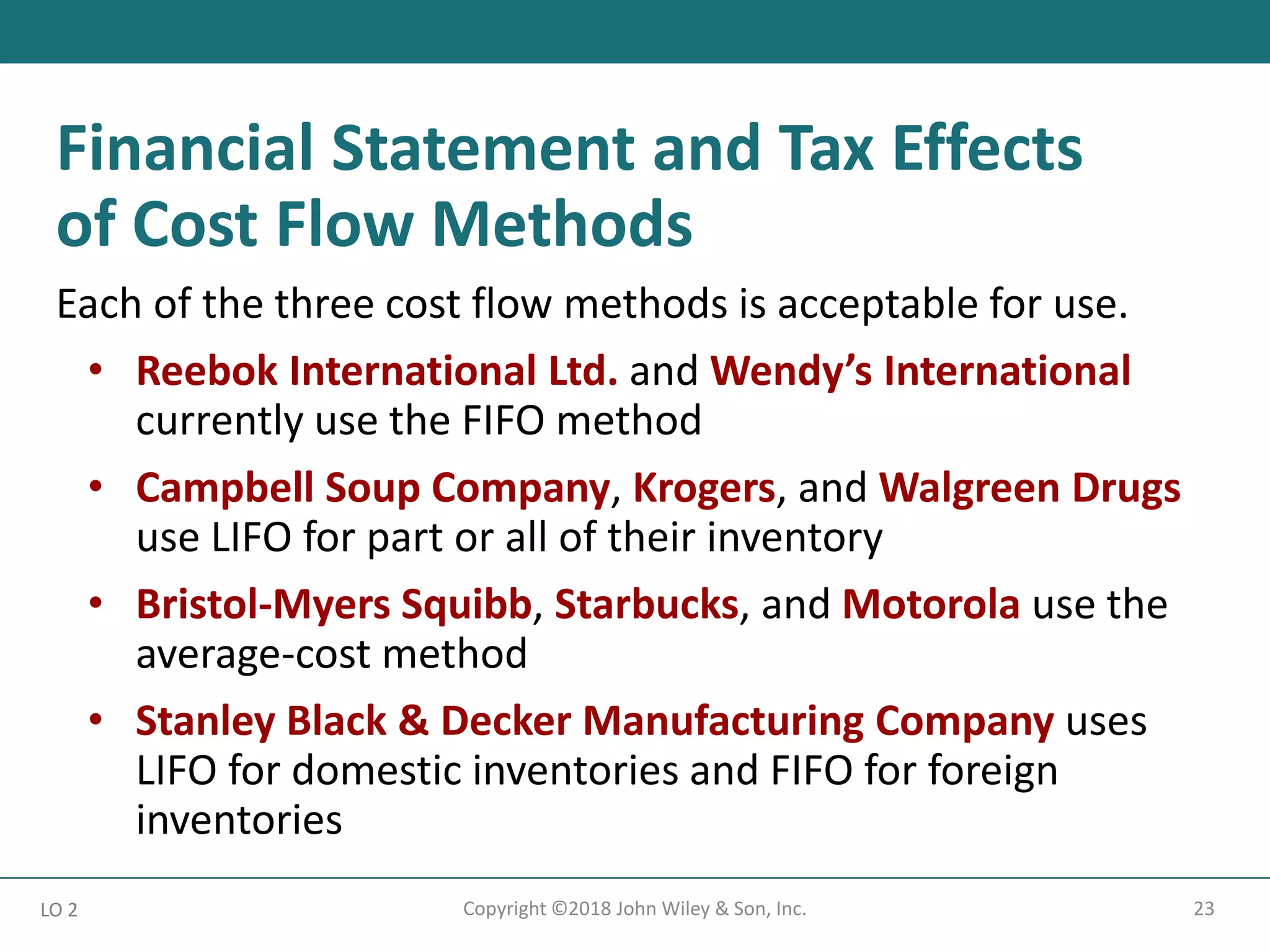 23
Copyright ©2018 John Wiley & Son, Inc.
Each of the three cost flow methods is acceptable for use.
• Reebok International Ltd. and Wendy’s International
currently use the FIFO method
• Campbell Soup Company, Krogers, and Walgreen Drugs
use LIFO for part or all of their inventory
• Bristol-Myers Squibb, Starbucks, and Motorola use the
average-cost method
• Stanley Black & Decker Manufacturing Company uses
LIFO for domestic inventories and FIFO for foreign
inventories
LO 2
Financial Statement and Tax Effects
of Cost Flow Methods
 