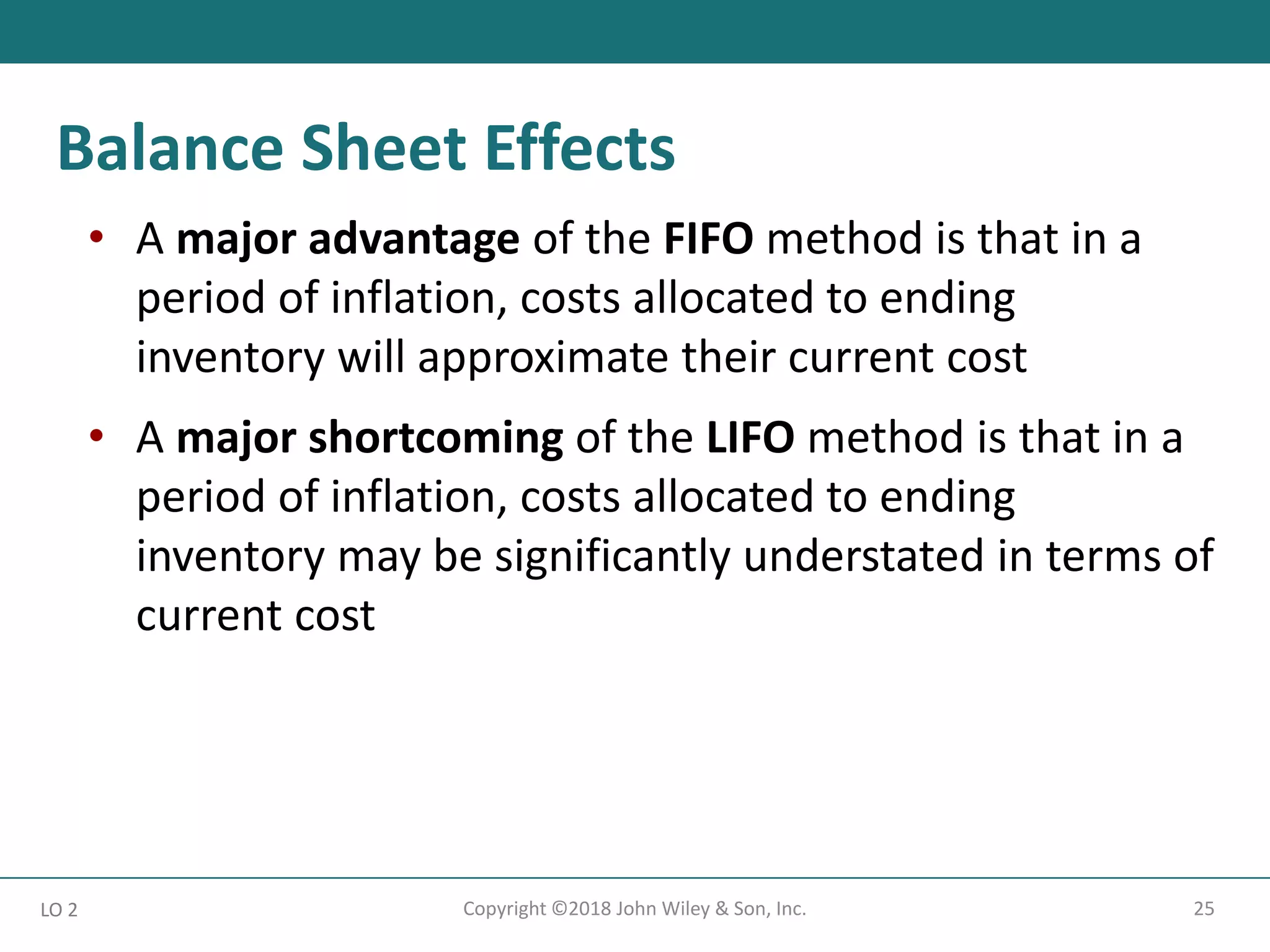 25
Copyright ©2018 John Wiley & Son, Inc.
• A major advantage of the FIFO method is that in a
period of inflation, costs allocated to ending
inventory will approximate their current cost
• A major shortcoming of the LIFO method is that in a
period of inflation, costs allocated to ending
inventory may be significantly understated in terms of
current cost
LO 2
Balance Sheet Effects
 