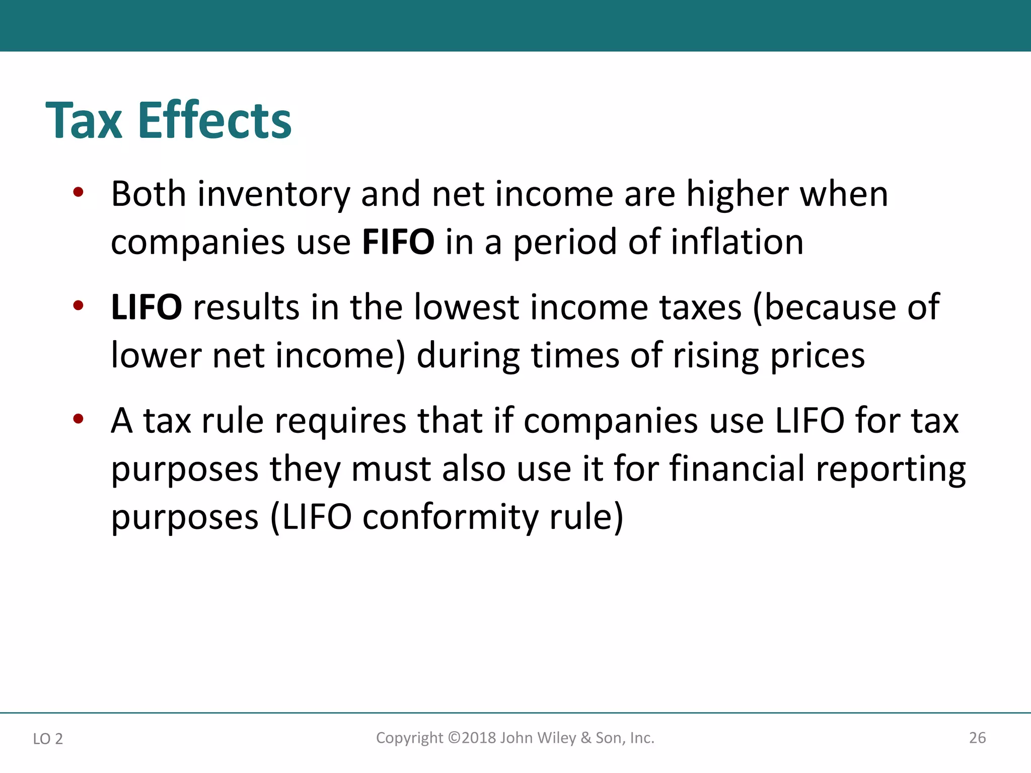 26
Copyright ©2018 John Wiley & Son, Inc.
• Both inventory and net income are higher when
companies use FIFO in a period of inflation
• LIFO results in the lowest income taxes (because of
lower net income) during times of rising prices
• A tax rule requires that if companies use LIFO for tax
purposes they must also use it for financial reporting
purposes (LIFO conformity rule)
LO 2
Tax Effects
 
