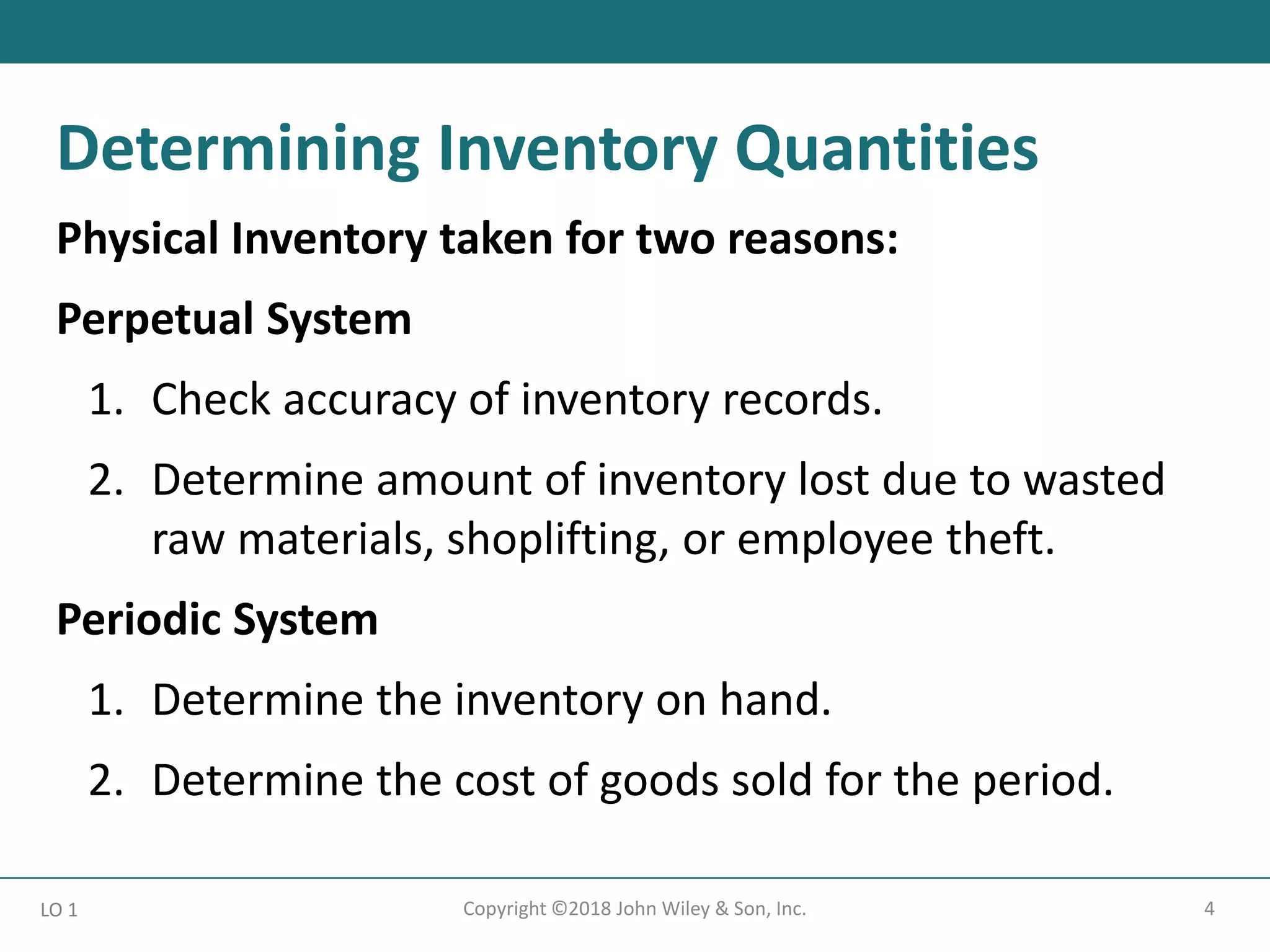 4
Copyright ©2018 John Wiley & Son, Inc.
Physical Inventory taken for two reasons:
Perpetual System
1. Check accuracy of inventory records.
2. Determine amount of inventory lost due to wasted
raw materials, shoplifting, or employee theft.
Periodic System
1. Determine the inventory on hand.
2. Determine the cost of goods sold for the period.
LO 1
Determining Inventory Quantities
 
