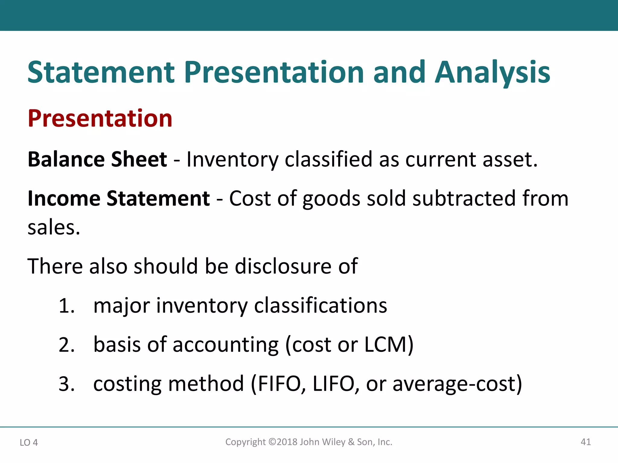 41
Copyright ©2018 John Wiley & Son, Inc.
Presentation
Balance Sheet - Inventory classified as current asset.
Income Statement - Cost of goods sold subtracted from
sales.
There also should be disclosure of
1. major inventory classifications
2. basis of accounting (cost or LCM)
3. costing method (FIFO, LIFO, or average-cost)
LO 4
Statement Presentation and Analysis
 