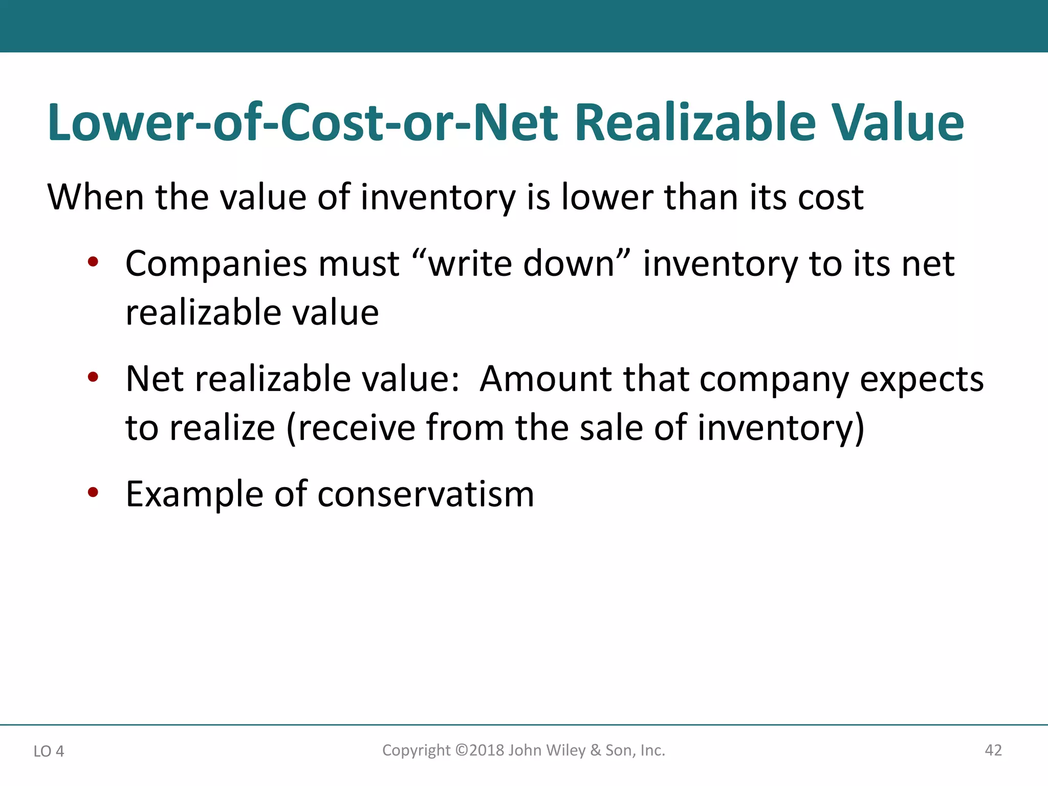 42
Copyright ©2018 John Wiley & Son, Inc.
When the value of inventory is lower than its cost
• Companies must “write down” inventory to its net
realizable value
• Net realizable value: Amount that company expects
to realize (receive from the sale of inventory)
• Example of conservatism
LO 4
Lower-of-Cost-or-Net Realizable Value
 