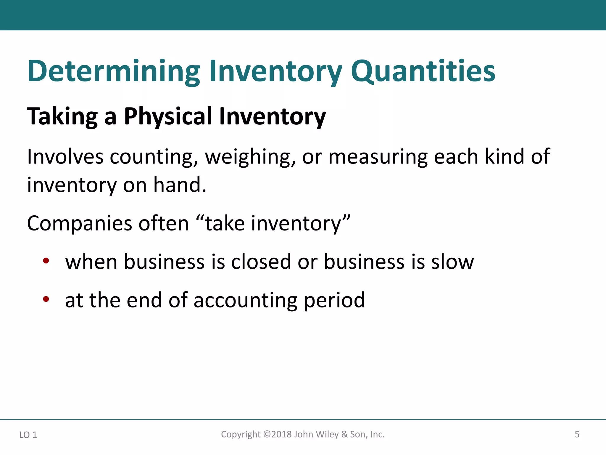 5
Copyright ©2018 John Wiley & Son, Inc.
Taking a Physical Inventory
Involves counting, weighing, or measuring each kind of
inventory on hand.
Companies often “take inventory”
• when business is closed or business is slow
• at the end of accounting period
LO 1
Determining Inventory Quantities
 