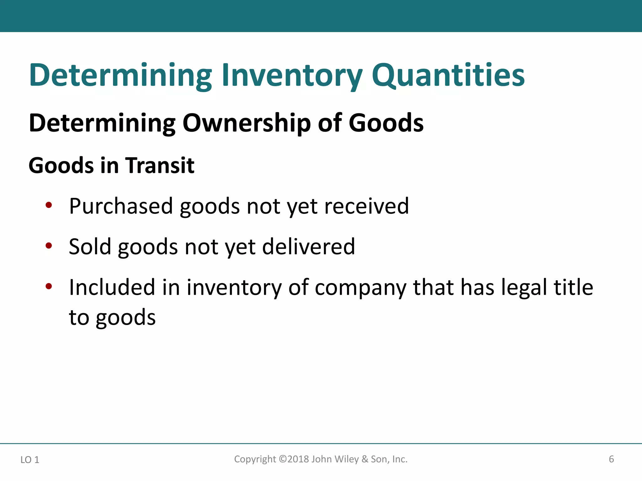 6
Copyright ©2018 John Wiley & Son, Inc.
Determining Ownership of Goods
Goods in Transit
• Purchased goods not yet received
• Sold goods not yet delivered
• Included in inventory of company that has legal title
to goods
LO 1
Determining Inventory Quantities
 