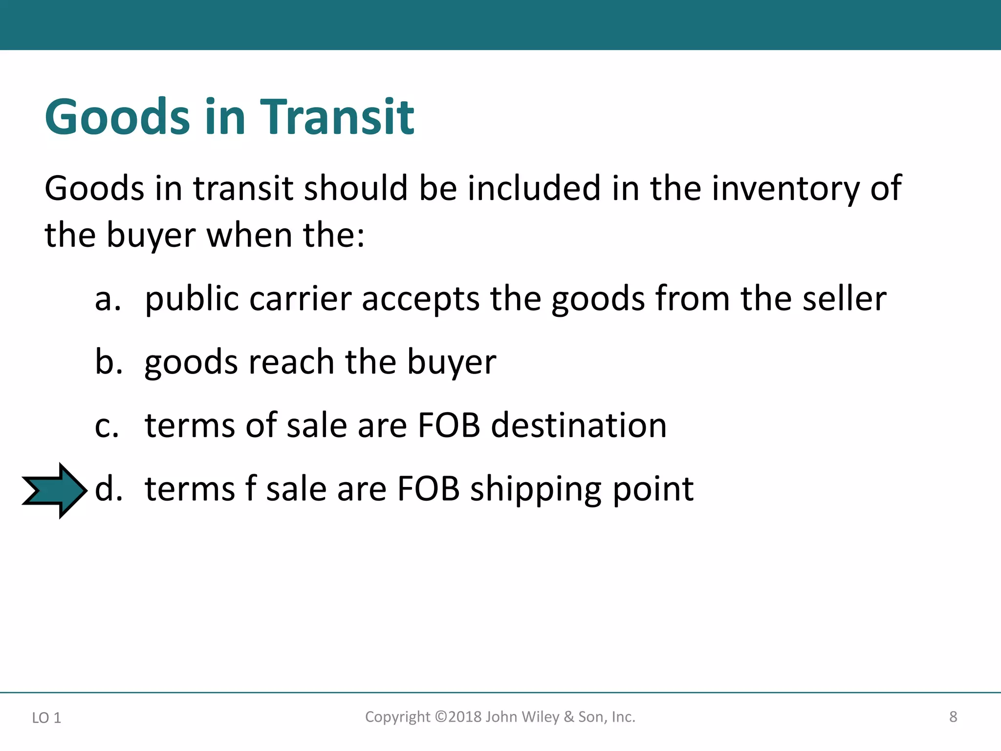 8
Copyright ©2018 John Wiley & Son, Inc.
Goods in transit should be included in the inventory of
the buyer when the:
a. public carrier accepts the goods from the seller
b. goods reach the buyer
c. terms of sale are FOB destination
d. terms f sale are FOB shipping point
LO 1
Goods in Transit
 