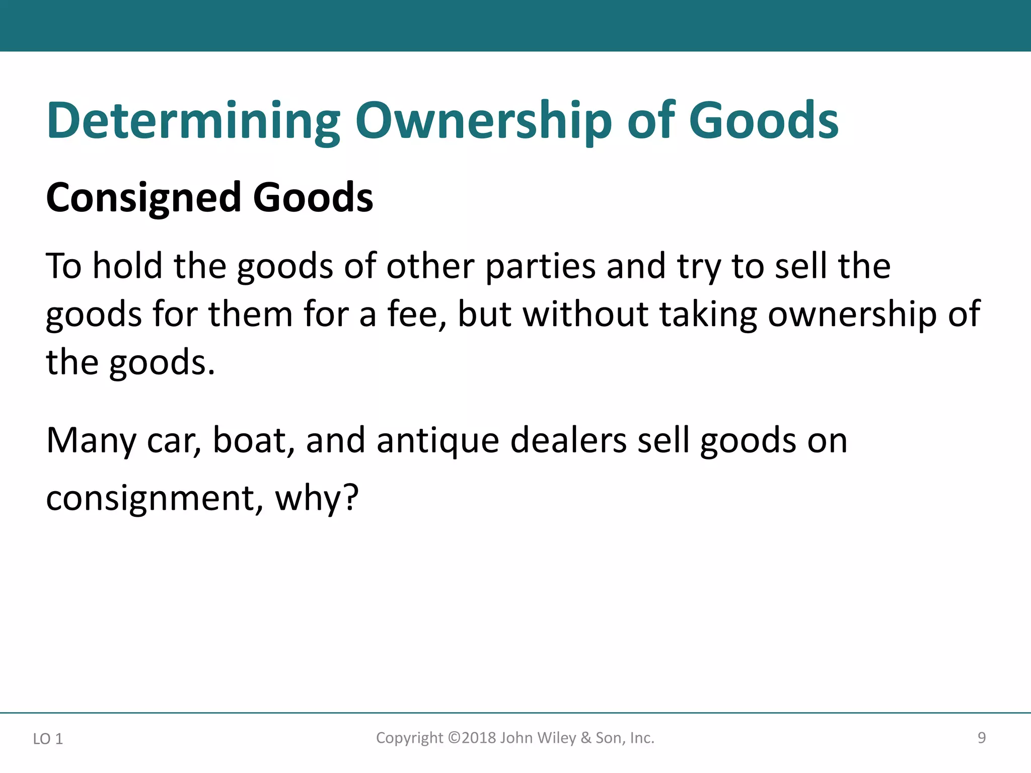 9
Copyright ©2018 John Wiley & Son, Inc.
Consigned Goods
To hold the goods of other parties and try to sell the
goods for them for a fee, but without taking ownership of
the goods.
Many car, boat, and antique dealers sell goods on
consignment, why?
LO 1
Determining Ownership of Goods
 