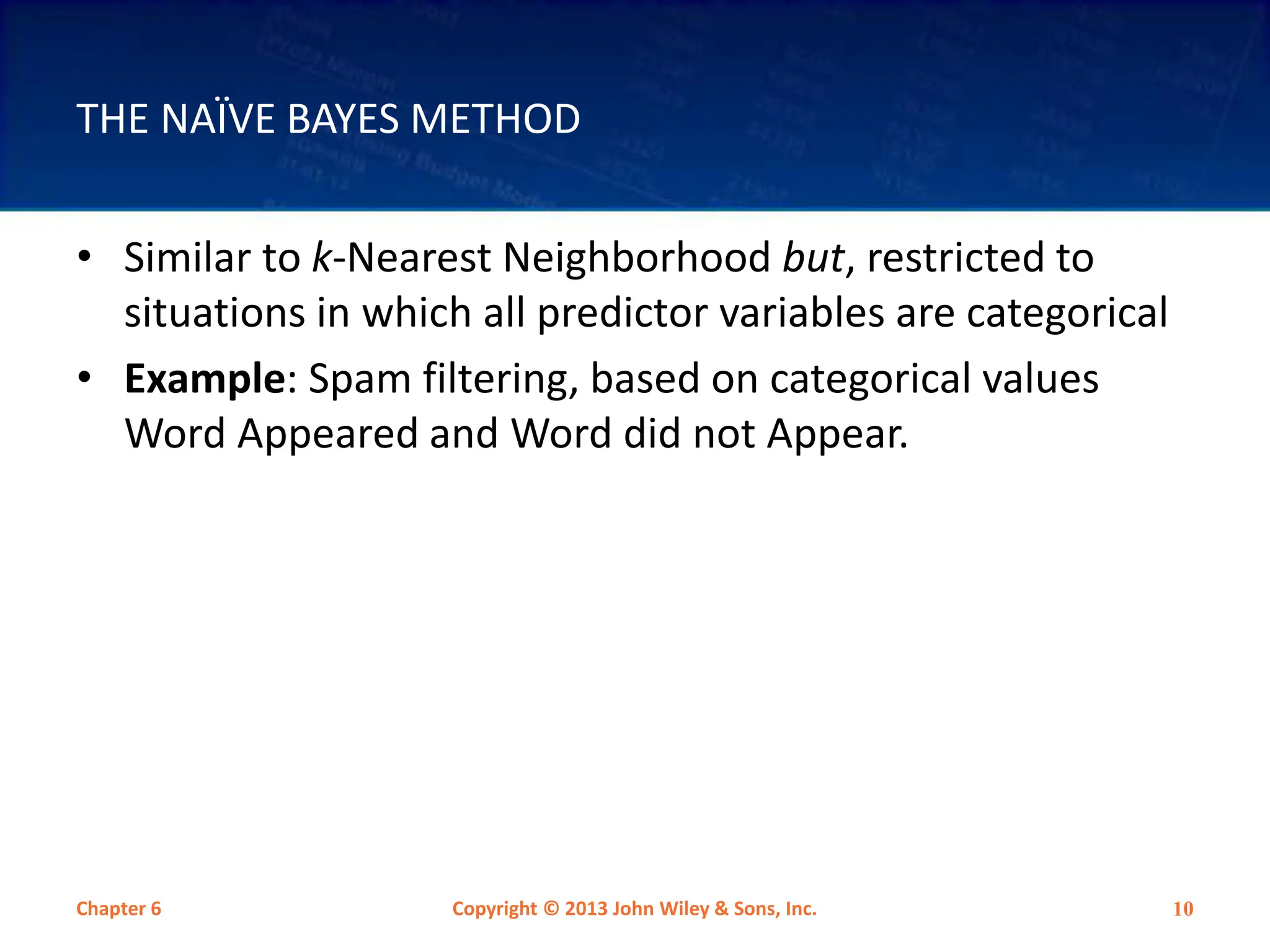 THE NAÏVE BAYES METHOD
• Similar to k-Nearest Neighborhood but, restricted to
situations in which all predictor variables are categorical
• Example: Spam filtering, based on categorical values
Word Appeared and Word did not Appear.
Chapter 6 Copyright © 2013 John Wiley & Sons, Inc. 10
 