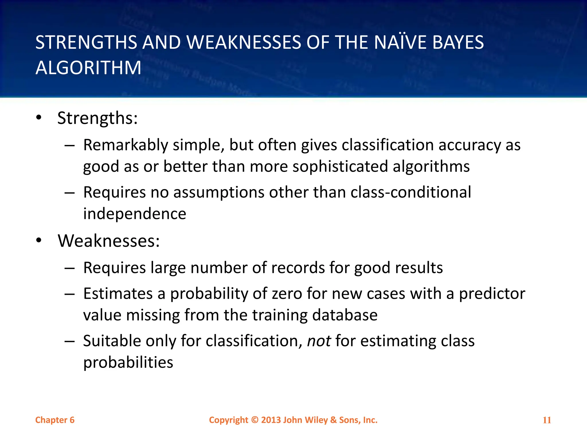 STRENGTHS AND WEAKNESSES OF THE NAÏVE BAYES
ALGORITHM
• Strengths:
– Remarkably simple, but often gives classification accuracy as
good as or better than more sophisticated algorithms
– Requires no assumptions other than class-conditional
independence
• Weaknesses:
– Requires large number of records for good results
– Estimates a probability of zero for new cases with a predictor
value missing from the training database
– Suitable only for classification, not for estimating class
probabilities
Chapter 6 Copyright © 2013 John Wiley & Sons, Inc. 11
 