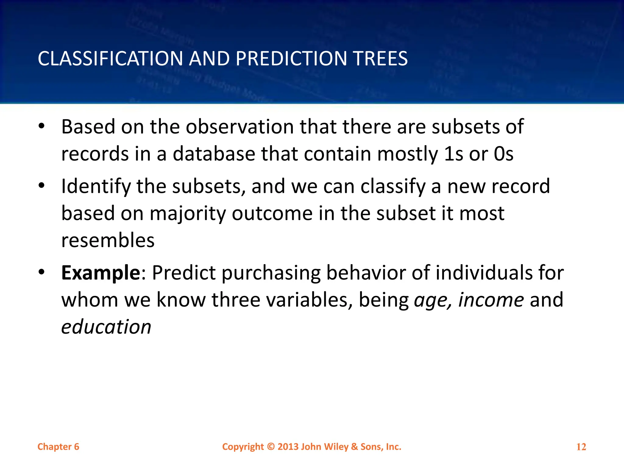 CLASSIFICATION AND PREDICTION TREES
• Based on the observation that there are subsets of
records in a database that contain mostly 1s or 0s
• Identify the subsets, and we can classify a new record
based on majority outcome in the subset it most
resembles
• Example: Predict purchasing behavior of individuals for
whom we know three variables, being age, income and
education
Chapter 6 Copyright © 2013 John Wiley & Sons, Inc. 12
 