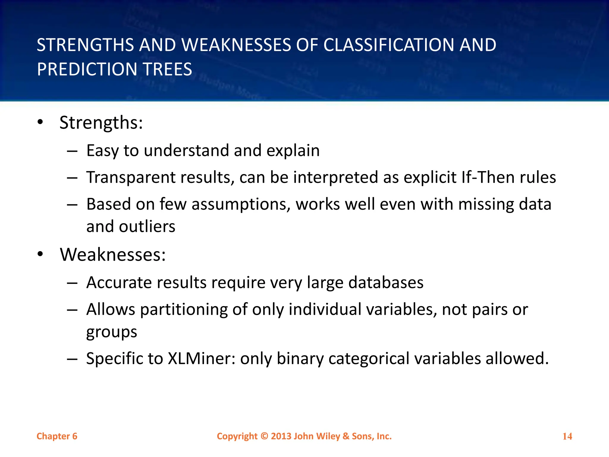 STRENGTHS AND WEAKNESSES OF CLASSIFICATION AND
PREDICTION TREES
• Strengths:
– Easy to understand and explain
– Transparent results, can be interpreted as explicit If-Then rules
– Based on few assumptions, works well even with missing data
and outliers
• Weaknesses:
– Accurate results require very large databases
– Allows partitioning of only individual variables, not pairs or
groups
– Specific to XLMiner: only binary categorical variables allowed.
Chapter 6 Copyright © 2013 John Wiley & Sons, Inc. 14
 