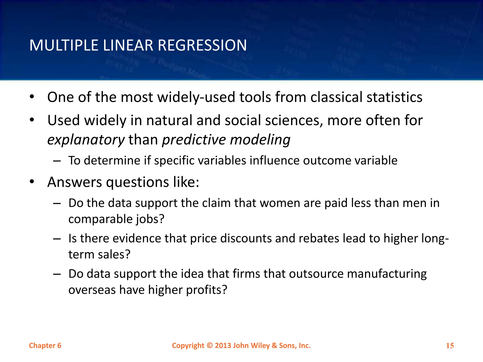 MULTIPLE LINEAR REGRESSION
• One of the most widely-used tools from classical statistics
• Used widely in natural and social sciences, more often for
explanatory than predictive modeling
– To determine if specific variables influence outcome variable
• Answers questions like:
– Do the data support the claim that women are paid less than men in
comparable jobs?
– Is there evidence that price discounts and rebates lead to higher long-
term sales?
– Do data support the idea that firms that outsource manufacturing
overseas have higher profits?
Chapter 6 Copyright © 2013 John Wiley & Sons, Inc. 15
 