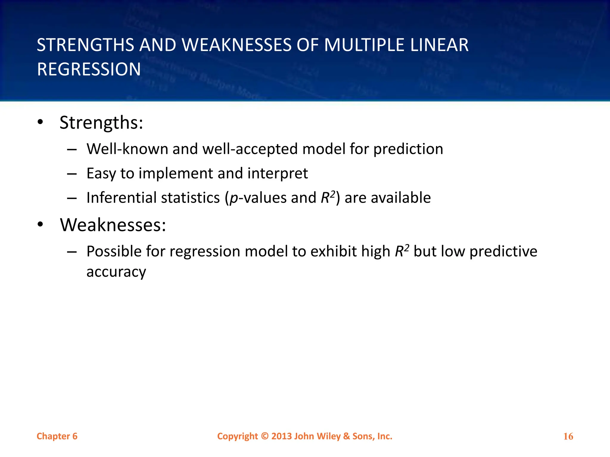 STRENGTHS AND WEAKNESSES OF MULTIPLE LINEAR
REGRESSION
• Strengths:
– Well-known and well-accepted model for prediction
– Easy to implement and interpret
– Inferential statistics (p-values and R2) are available
• Weaknesses:
– Possible for regression model to exhibit high R2 but low predictive
accuracy
Chapter 6 Copyright © 2013 John Wiley & Sons, Inc. 16
 