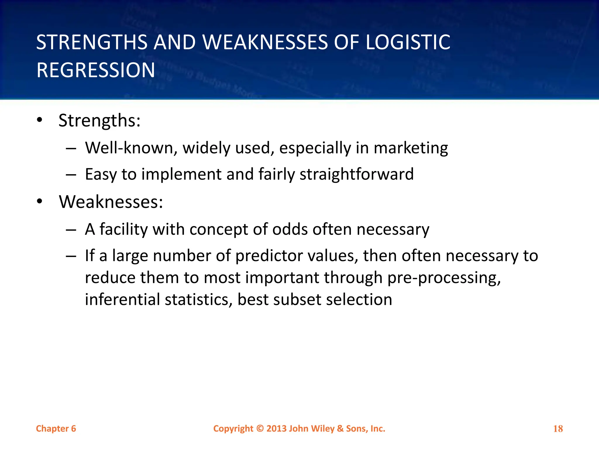 STRENGTHS AND WEAKNESSES OF LOGISTIC
REGRESSION
• Strengths:
– Well-known, widely used, especially in marketing
– Easy to implement and fairly straightforward
• Weaknesses:
– A facility with concept of odds often necessary
– If a large number of predictor values, then often necessary to
reduce them to most important through pre-processing,
inferential statistics, best subset selection
Chapter 6 Copyright © 2013 John Wiley & Sons, Inc. 18
 