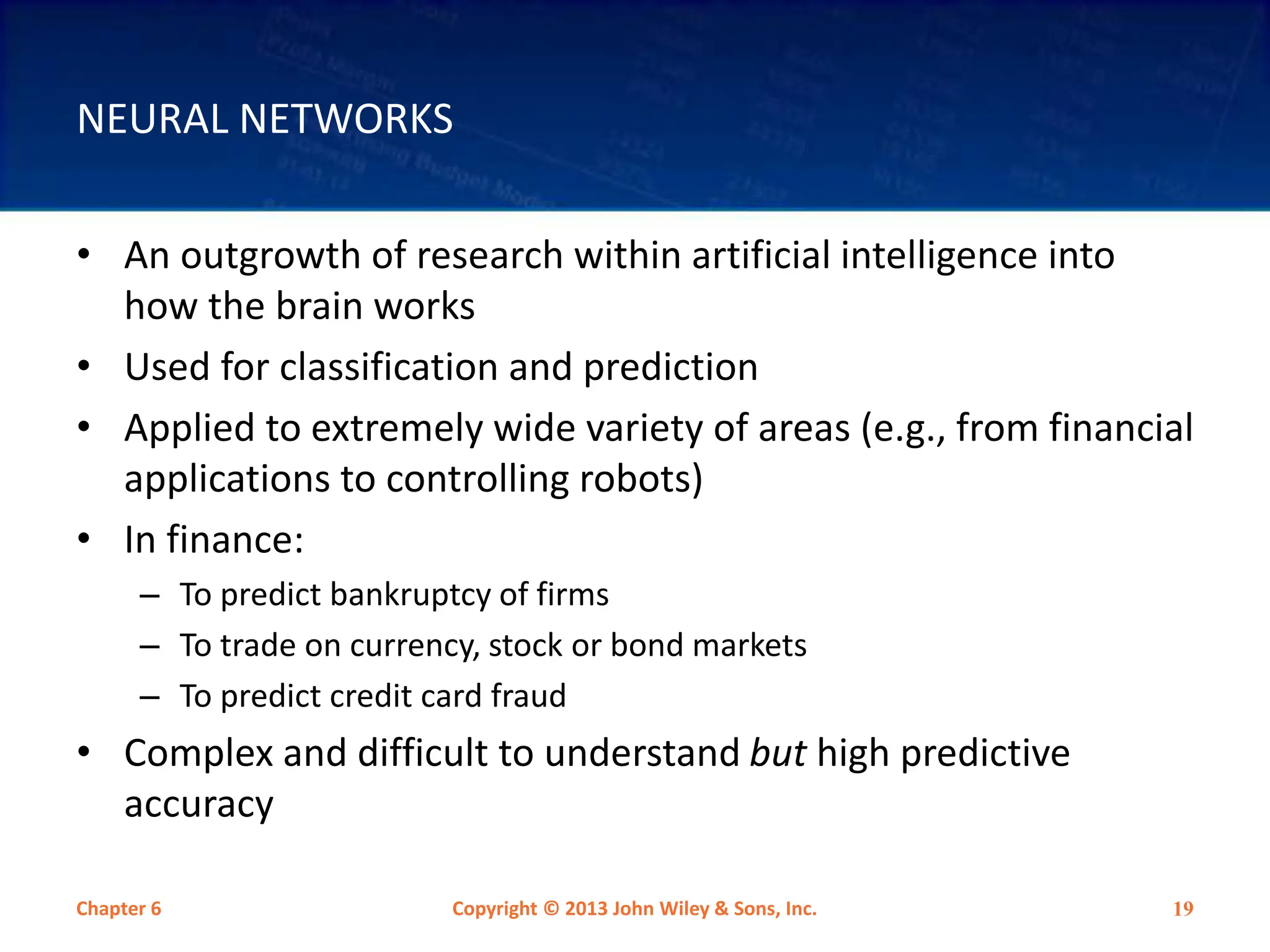 NEURAL NETWORKS
• An outgrowth of research within artificial intelligence into
how the brain works
• Used for classification and prediction
• Applied to extremely wide variety of areas (e.g., from financial
applications to controlling robots)
• In finance:
– To predict bankruptcy of firms
– To trade on currency, stock or bond markets
– To predict credit card fraud
• Complex and difficult to understand but high predictive
accuracy
Chapter 6 Copyright © 2013 John Wiley & Sons, Inc. 19
 