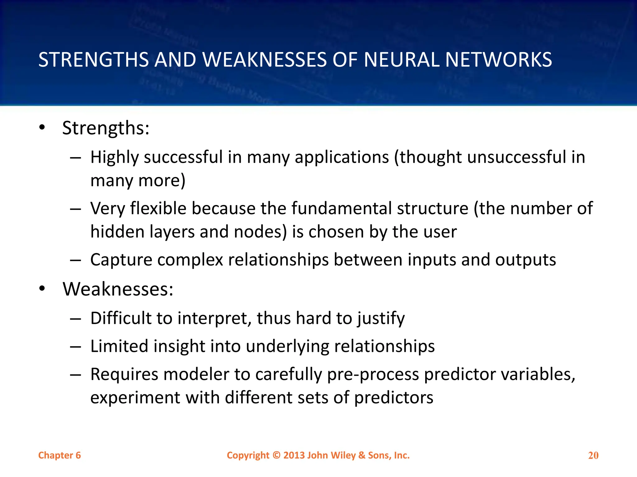 STRENGTHS AND WEAKNESSES OF NEURAL NETWORKS
• Strengths:
– Highly successful in many applications (thought unsuccessful in
many more)
– Very flexible because the fundamental structure (the number of
hidden layers and nodes) is chosen by the user
– Capture complex relationships between inputs and outputs
• Weaknesses:
– Difficult to interpret, thus hard to justify
– Limited insight into underlying relationships
– Requires modeler to carefully pre-process predictor variables,
experiment with different sets of predictors
Chapter 6 Copyright © 2013 John Wiley & Sons, Inc. 20
 