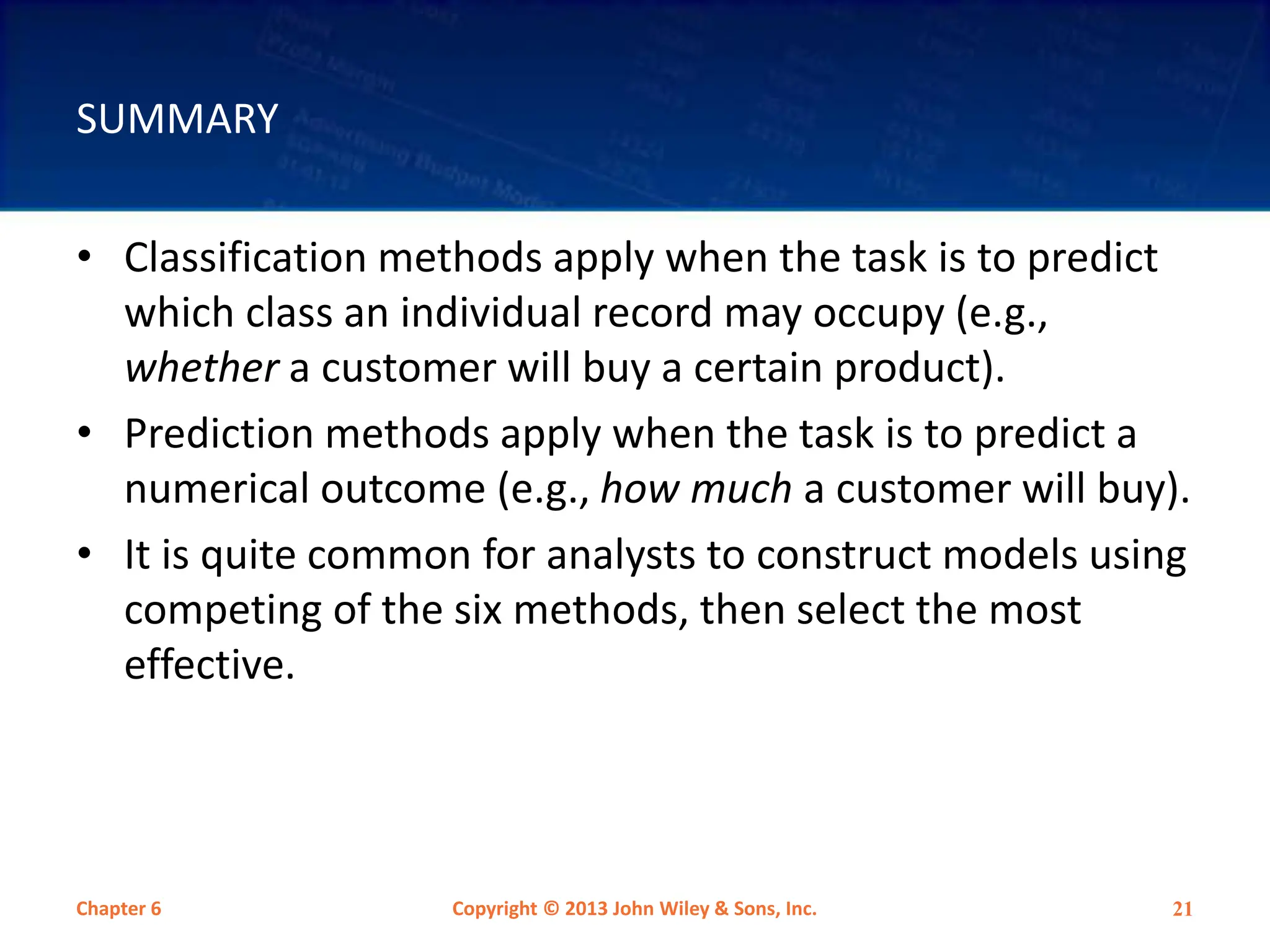 SUMMARY
• Classification methods apply when the task is to predict
which class an individual record may occupy (e.g.,
whether a customer will buy a certain product).
• Prediction methods apply when the task is to predict a
numerical outcome (e.g., how much a customer will buy).
• It is quite common for analysts to construct models using
competing of the six methods, then select the most
effective.
Chapter 6 Copyright © 2013 John Wiley & Sons, Inc. 21
 