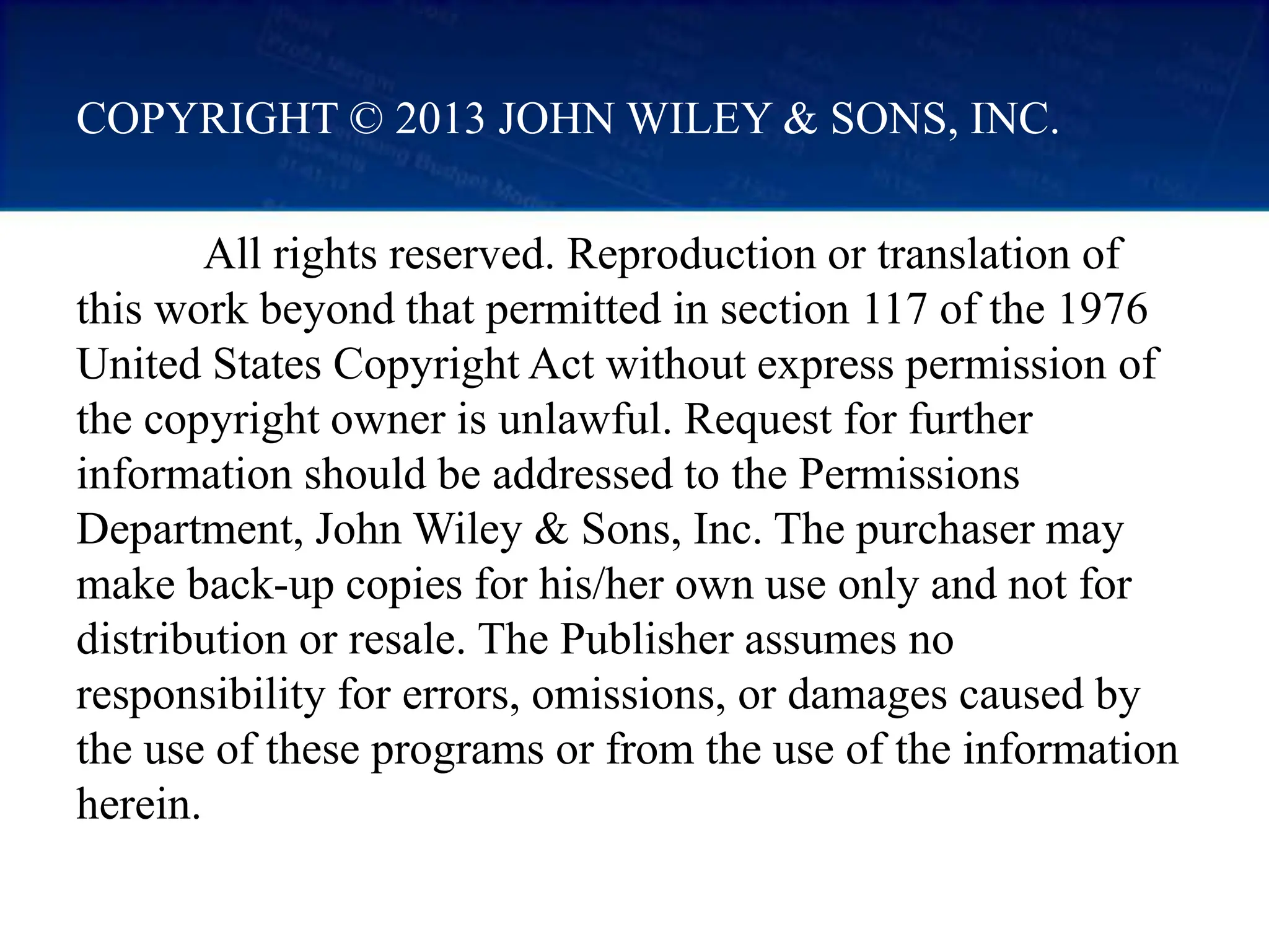 All rights reserved. Reproduction or translation of
this work beyond that permitted in section 117 of the 1976
United States Copyright Act without express permission of
the copyright owner is unlawful. Request for further
information should be addressed to the Permissions
Department, John Wiley & Sons, Inc. The purchaser may
make back-up copies for his/her own use only and not for
distribution or resale. The Publisher assumes no
responsibility for errors, omissions, or damages caused by
the use of these programs or from the use of the information
herein.
COPYRIGHT © 2013 JOHN WILEY & SONS, INC.
 