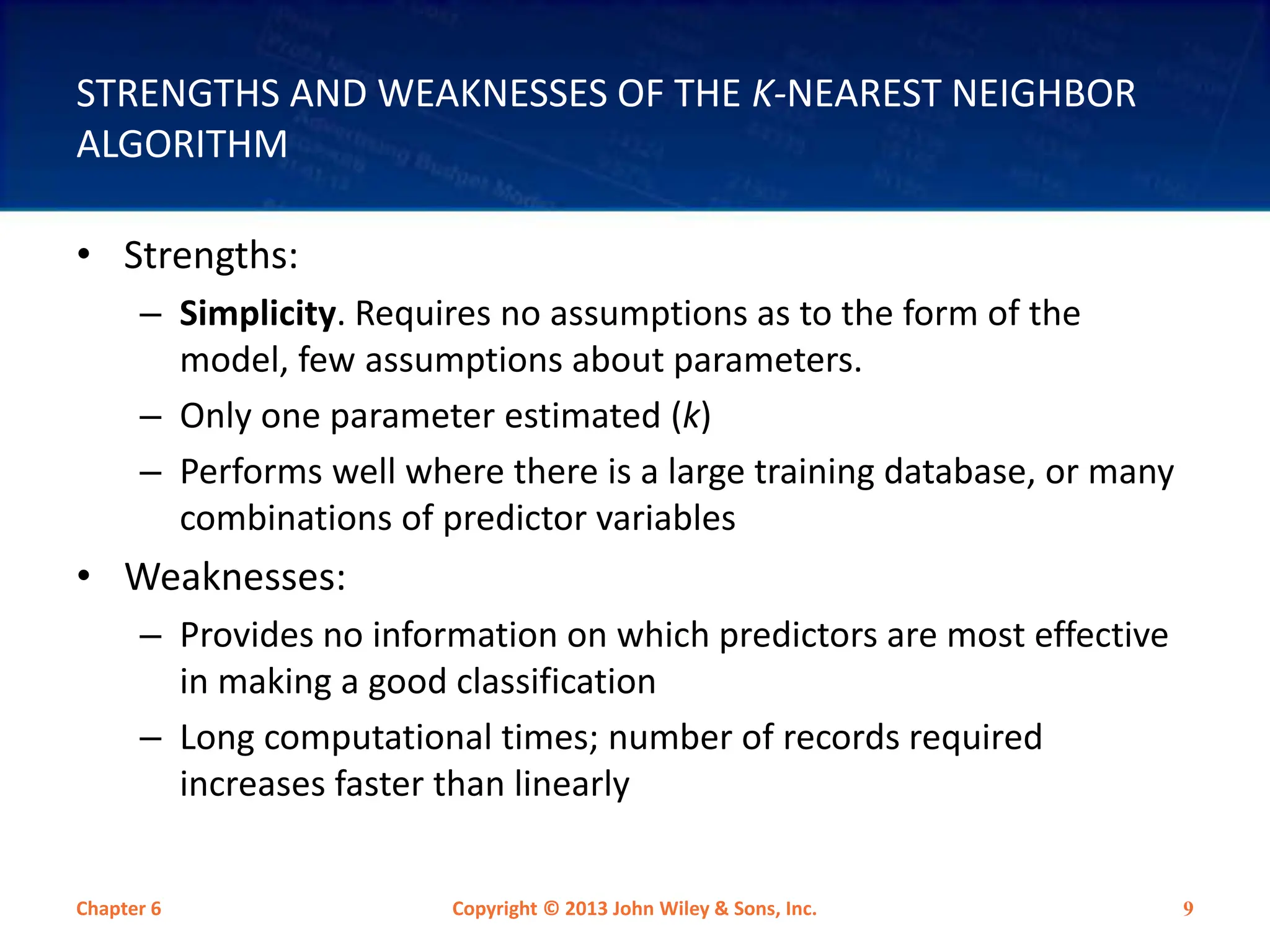 STRENGTHS AND WEAKNESSES OF THE K-NEAREST NEIGHBOR
ALGORITHM
• Strengths:
– Simplicity. Requires no assumptions as to the form of the
model, few assumptions about parameters.
– Only one parameter estimated (k)
– Performs well where there is a large training database, or many
combinations of predictor variables
• Weaknesses:
– Provides no information on which predictors are most effective
in making a good classification
– Long computational times; number of records required
increases faster than linearly
Chapter 6 Copyright © 2013 John Wiley & Sons, Inc. 9
 