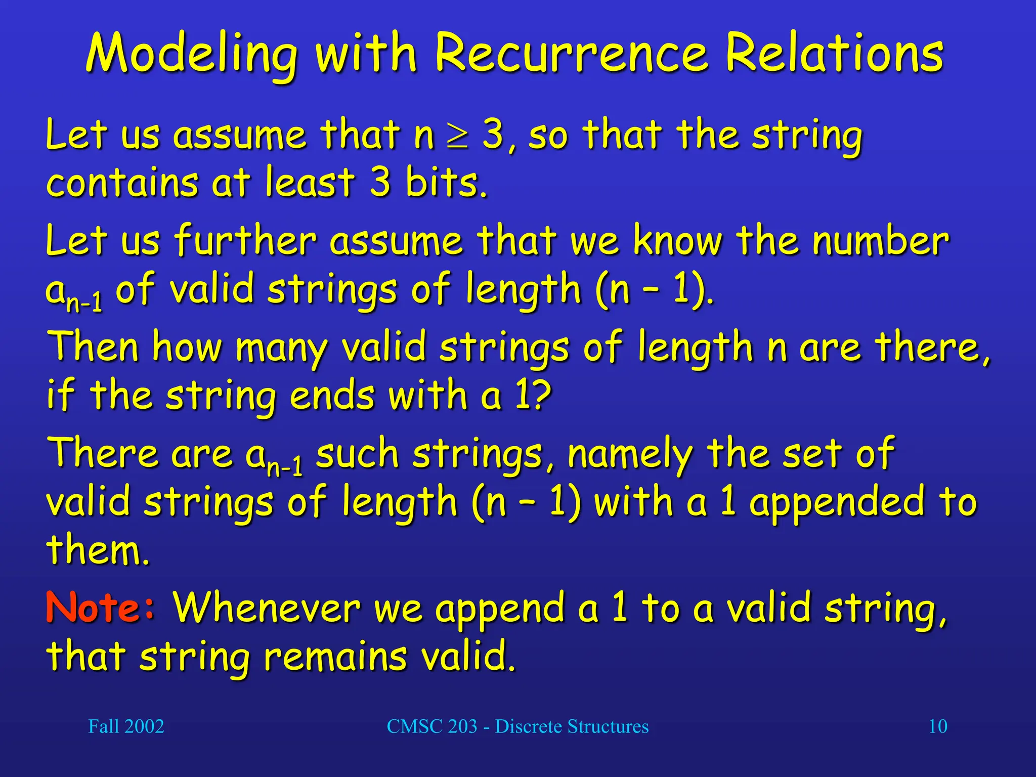 Fall 2002 CMSC 203 - Discrete Structures 10
Modeling with Recurrence Relations
Let us assume that n  3, so that the string
contains at least 3 bits.
Let us further assume that we know the number
an-1 of valid strings of length (n – 1).
Then how many valid strings of length n are there,
if the string ends with a 1?
There are an-1 such strings, namely the set of
valid strings of length (n – 1) with a 1 appended to
them.
Note: Whenever we append a 1 to a valid string,
that string remains valid.
 