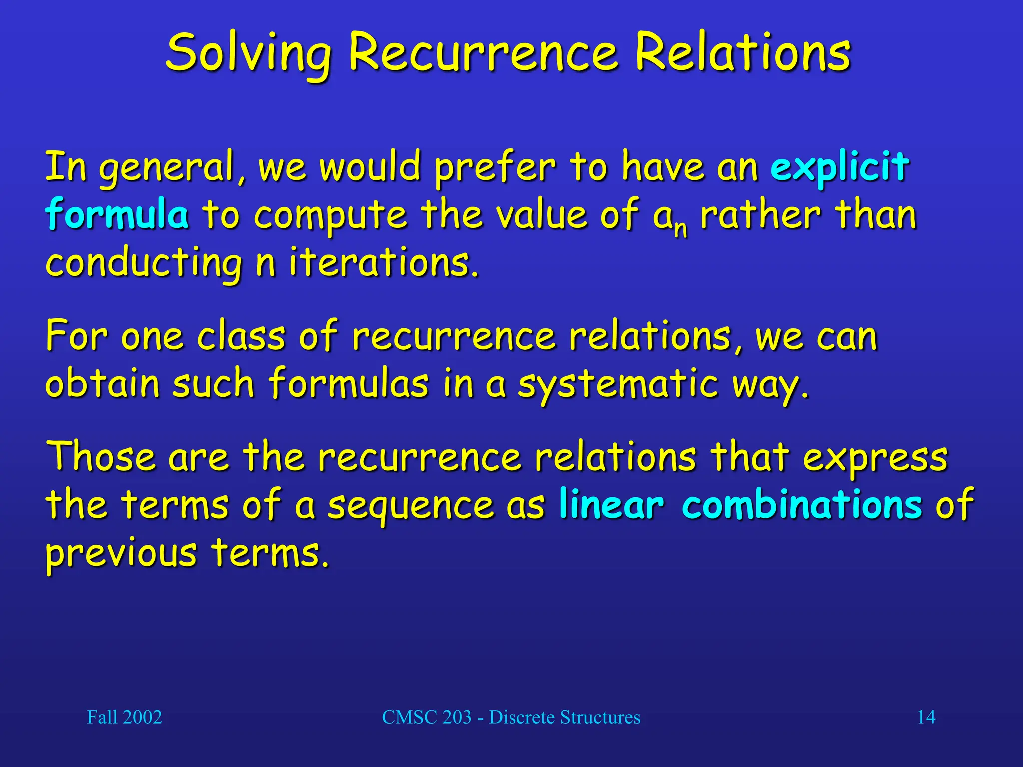 Fall 2002 CMSC 203 - Discrete Structures 14
Solving Recurrence Relations
In general, we would prefer to have an explicit
formula to compute the value of an rather than
conducting n iterations.
For one class of recurrence relations, we can
obtain such formulas in a systematic way.
Those are the recurrence relations that express
the terms of a sequence as linear combinations of
previous terms.
 