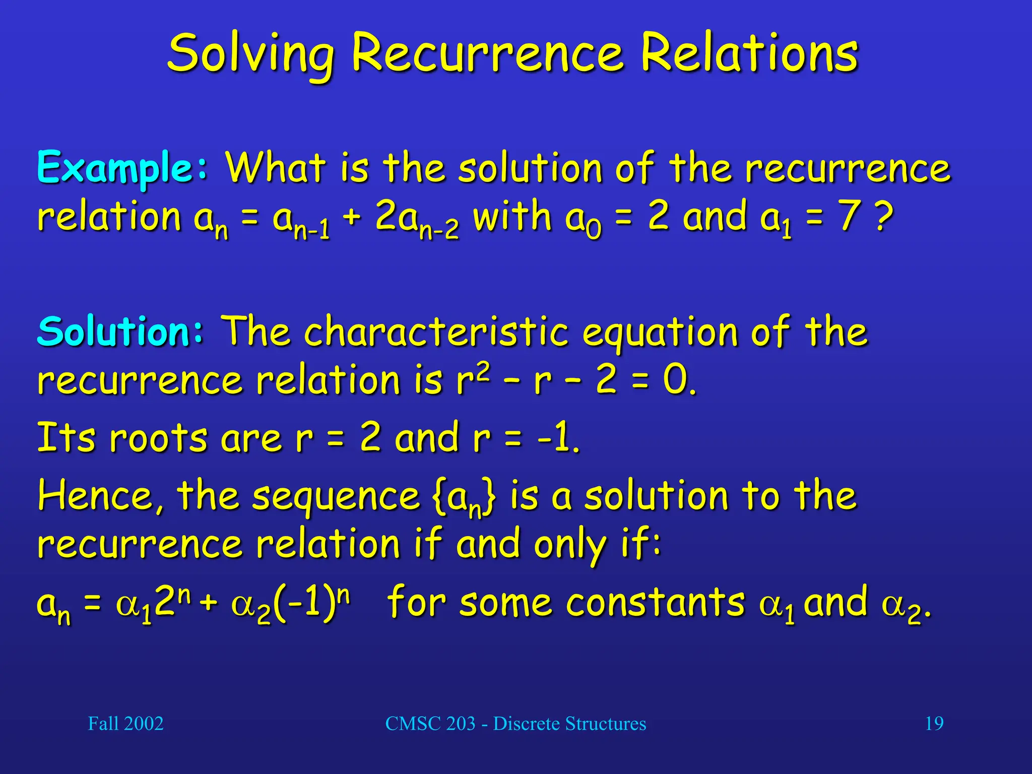 Fall 2002 CMSC 203 - Discrete Structures 19
Solving Recurrence Relations
Example: What is the solution of the recurrence
relation an = an-1 + 2an-2 with a0 = 2 and a1 = 7 ?
Solution: The characteristic equation of the
recurrence relation is r2 – r – 2 = 0.
Its roots are r = 2 and r = -1.
Hence, the sequence {an} is a solution to the
recurrence relation if and only if:
an = 12n + 2(-1)n for some constants 1 and 2.
 