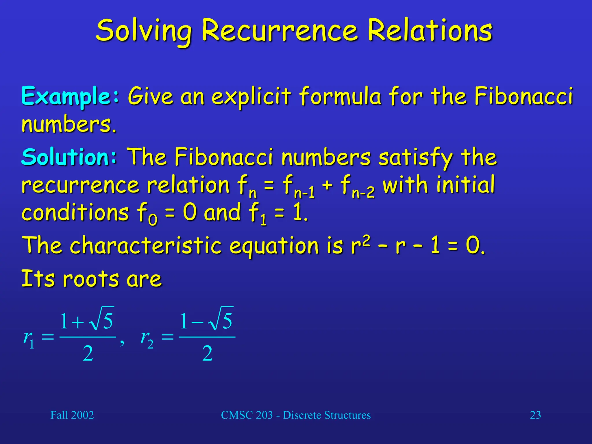 Fall 2002 CMSC 203 - Discrete Structures 23
Solving Recurrence Relations
Example: Give an explicit formula for the Fibonacci
numbers.
Solution: The Fibonacci numbers satisfy the
recurrence relation fn = fn-1 + fn-2 with initial
conditions f0 = 0 and f1 = 1.
The characteristic equation is r2 – r – 1 = 0.
Its roots are
2
5
1
,
2
5
1
2
1



 r
r
 
