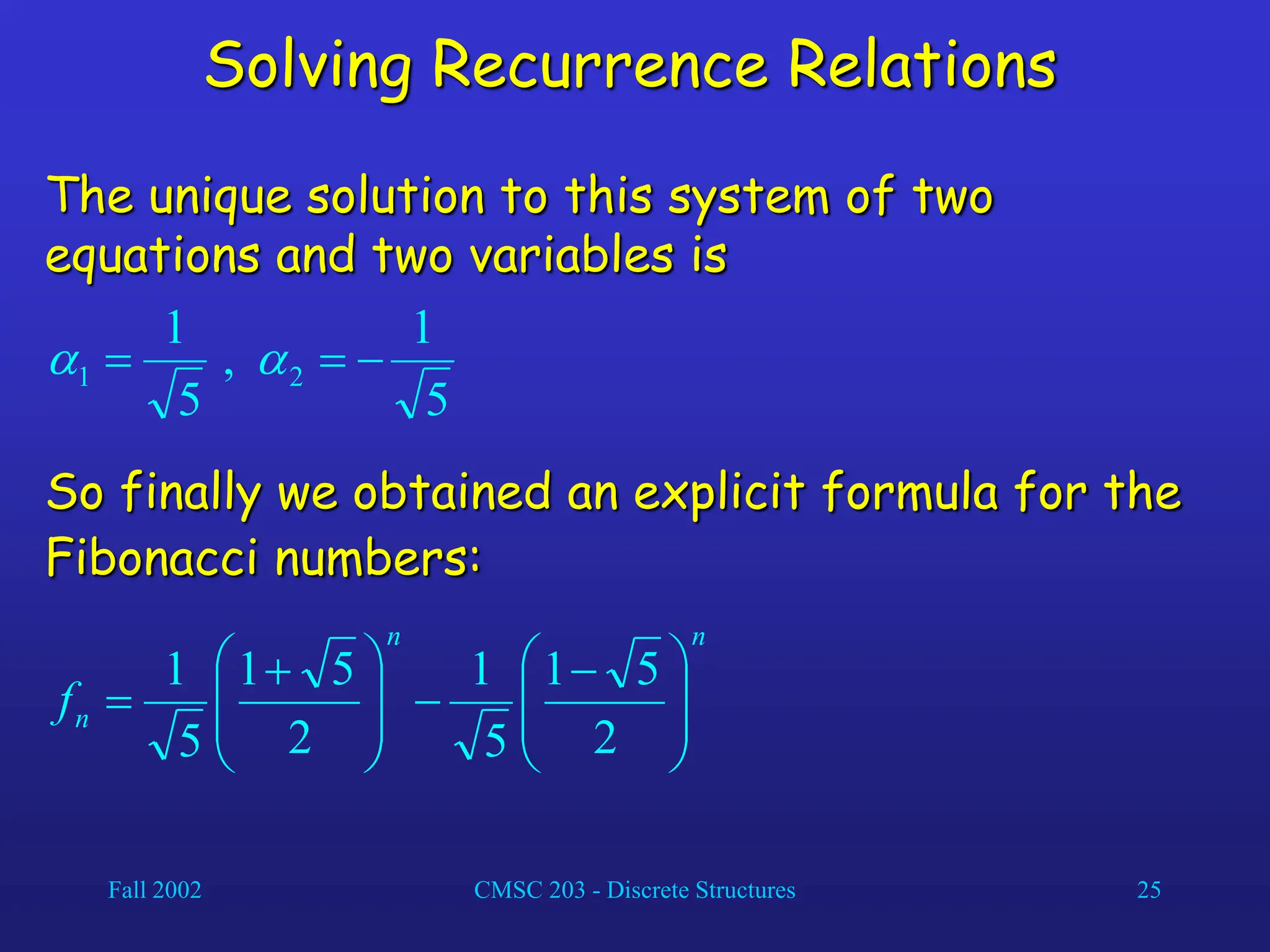 Fall 2002 CMSC 203 - Discrete Structures 25
Solving Recurrence Relations
The unique solution to this system of two
equations and two variables is
5
1
,
5
1
2
1 

 

So finally we obtained an explicit formula for the
Fibonacci numbers:
n
n
n
f 






 








 

2
5
1
5
1
2
5
1
5
1
 