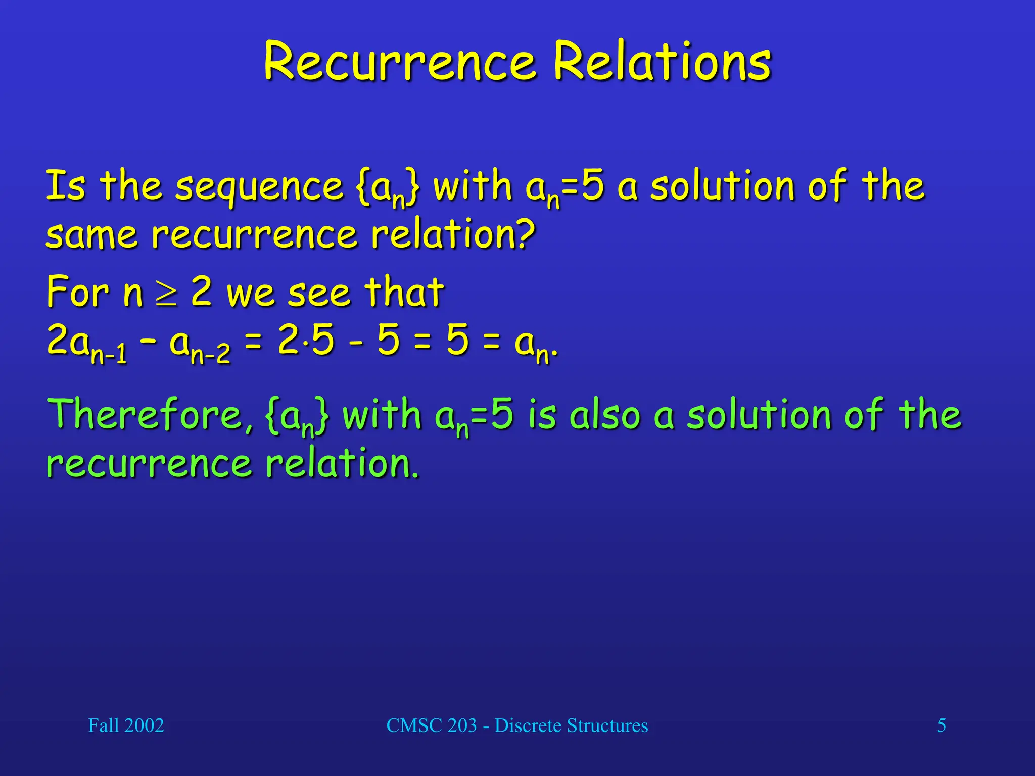 Fall 2002 CMSC 203 - Discrete Structures 5
Recurrence Relations
Is the sequence {an} with an=5 a solution of the
same recurrence relation?
For n  2 we see that
2an-1 – an-2 = 25 - 5 = 5 = an.
Therefore, {an} with an=5 is also a solution of the
recurrence relation.
 