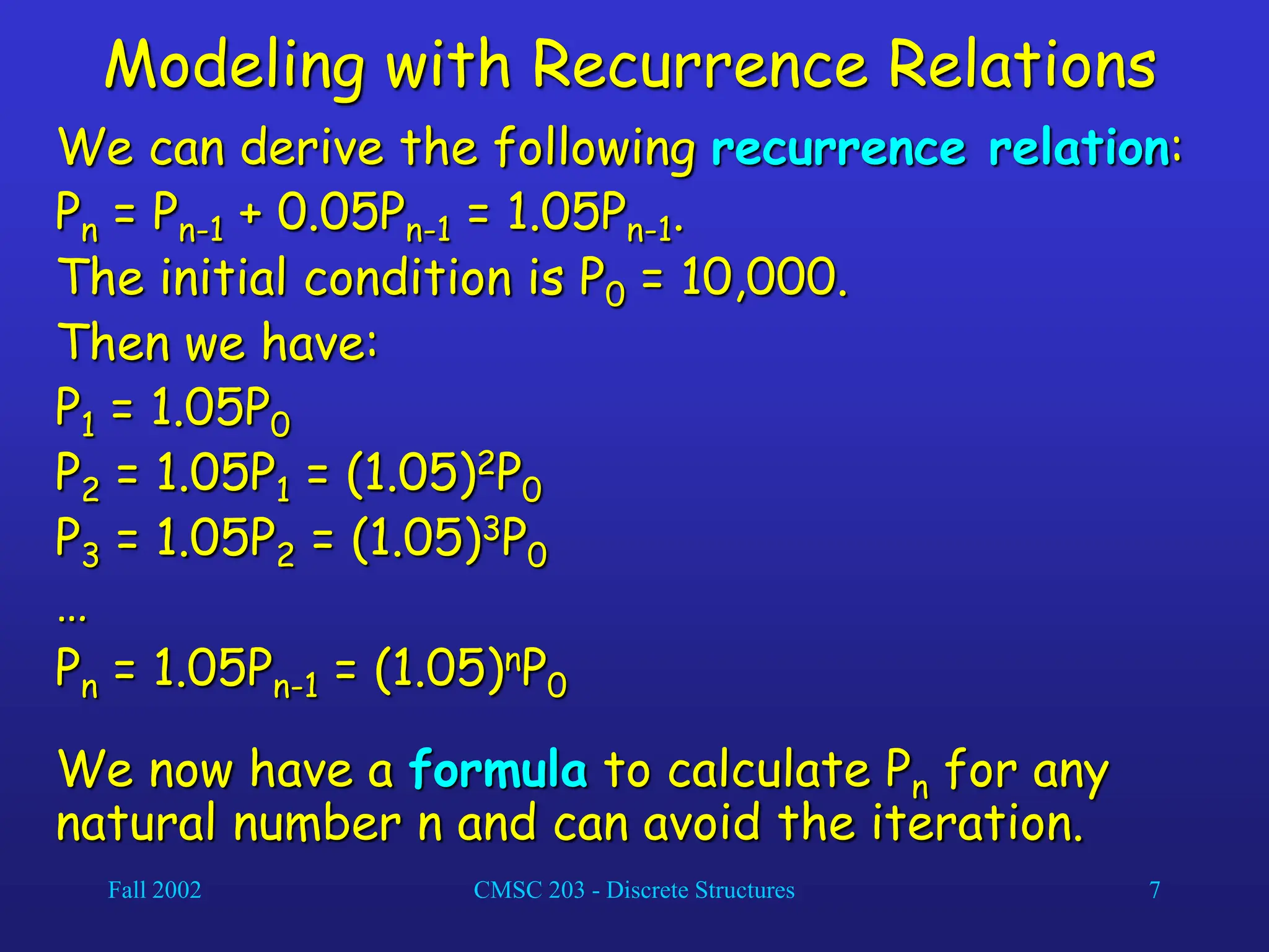 Fall 2002 CMSC 203 - Discrete Structures 7
Modeling with Recurrence Relations
We can derive the following recurrence relation:
Pn = Pn-1 + 0.05Pn-1 = 1.05Pn-1.
The initial condition is P0 = 10,000.
Then we have:
P1 = 1.05P0
P2 = 1.05P1 = (1.05)2P0
P3 = 1.05P2 = (1.05)3P0
…
Pn = 1.05Pn-1 = (1.05)nP0
We now have a formula to calculate Pn for any
natural number n and can avoid the iteration.
 
