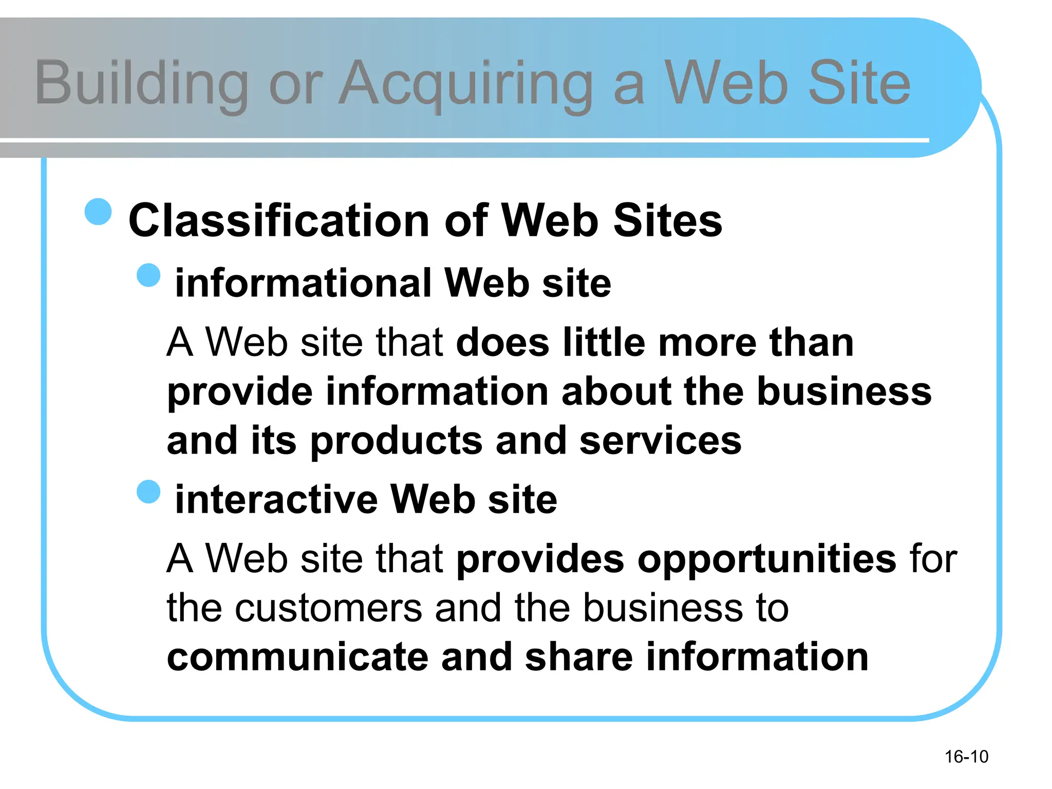 16-10
Building or Acquiring a Web Site
Classification of Web Sites
informational Web site
A Web site that does little more than
provide information about the business
and its products and services
interactive Web site
A Web site that provides opportunities for
the customers and the business to
communicate and share information
 