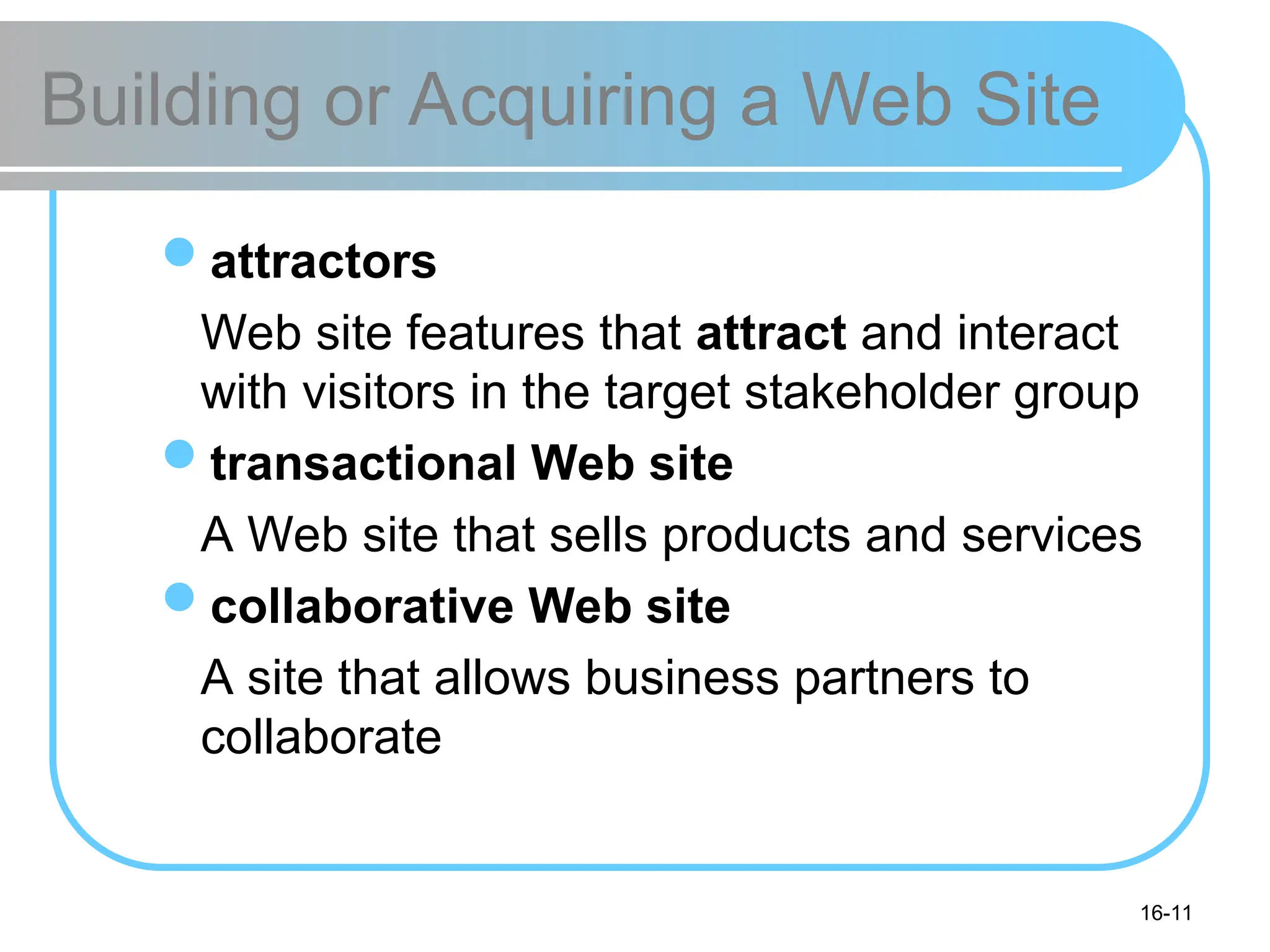 16-11
Building or Acquiring a Web Site
attractors
Web site features that attract and interact
with visitors in the target stakeholder group
transactional Web site
A Web site that sells products and services
collaborative Web site
A site that allows business partners to
collaborate
 