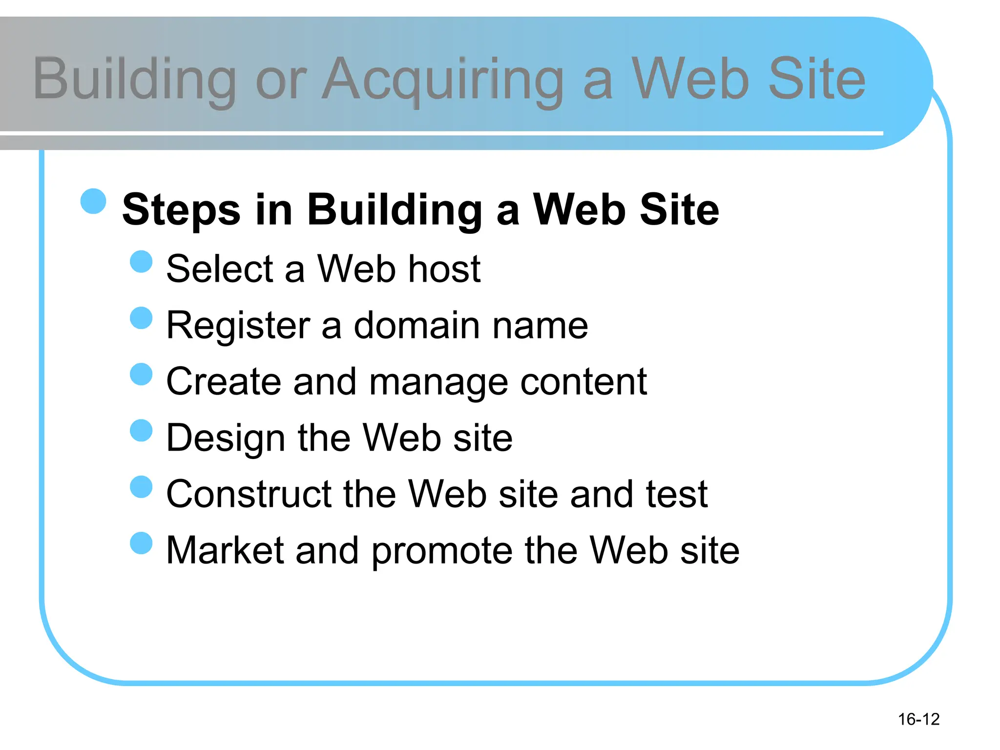 16-12
Building or Acquiring a Web Site
Steps in Building a Web Site
Select a Web host
Register a domain name
Create and manage content
Design the Web site
Construct the Web site and test
Market and promote the Web site
 