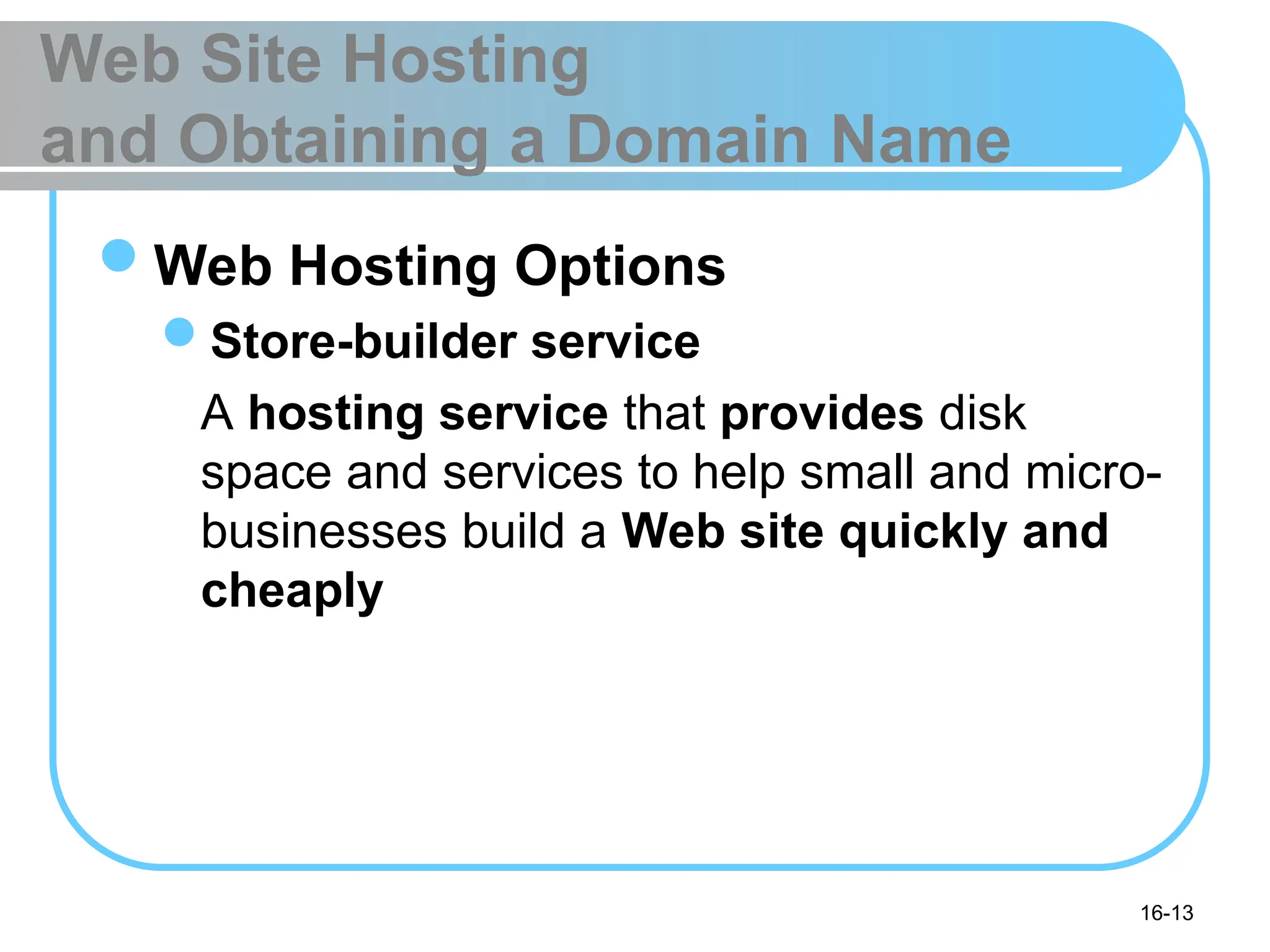 16-13
Web Site Hosting
and Obtaining a Domain Name
Web Hosting Options
Store-builder service
A hosting service that provides disk
space and services to help small and micro-
businesses build a Web site quickly and
cheaply
 