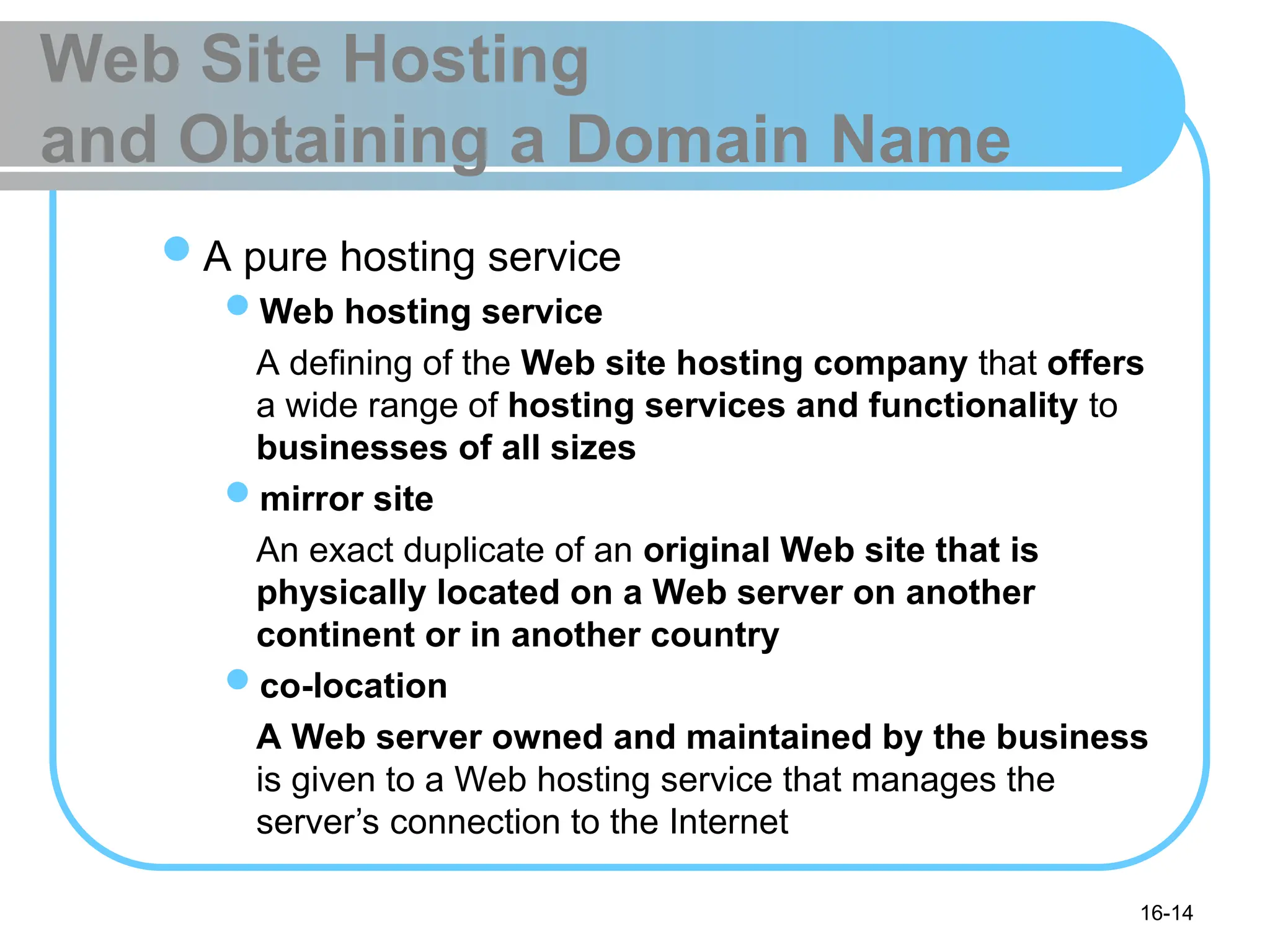 16-14
Web Site Hosting
and Obtaining a Domain Name
A pure hosting service
Web hosting service
A defining of the Web site hosting company that offers
a wide range of hosting services and functionality to
businesses of all sizes
mirror site
An exact duplicate of an original Web site that is
physically located on a Web server on another
continent or in another country
co-location
A Web server owned and maintained by the business
is given to a Web hosting service that manages the
server’s connection to the Internet
 
