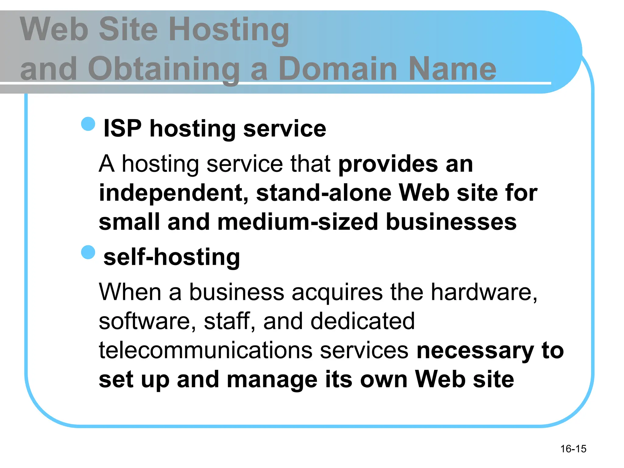 16-15
Web Site Hosting
and Obtaining a Domain Name
ISP hosting service
A hosting service that provides an
independent, stand-alone Web site for
small and medium-sized businesses
self-hosting
When a business acquires the hardware,
software, staff, and dedicated
telecommunications services necessary to
set up and manage its own Web site
 