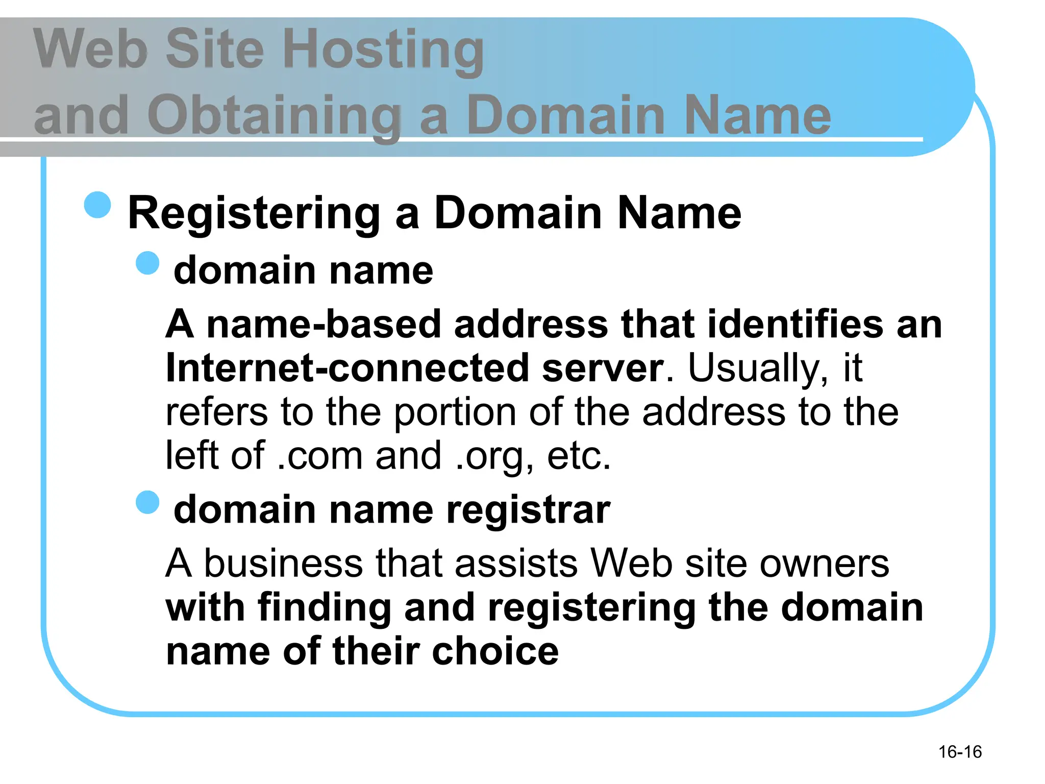 16-16
Web Site Hosting
and Obtaining a Domain Name
Registering a Domain Name
domain name
A name-based address that identifies an
Internet-connected server. Usually, it
refers to the portion of the address to the
left of .com and .org, etc.
domain name registrar
A business that assists Web site owners
with finding and registering the domain
name of their choice
 