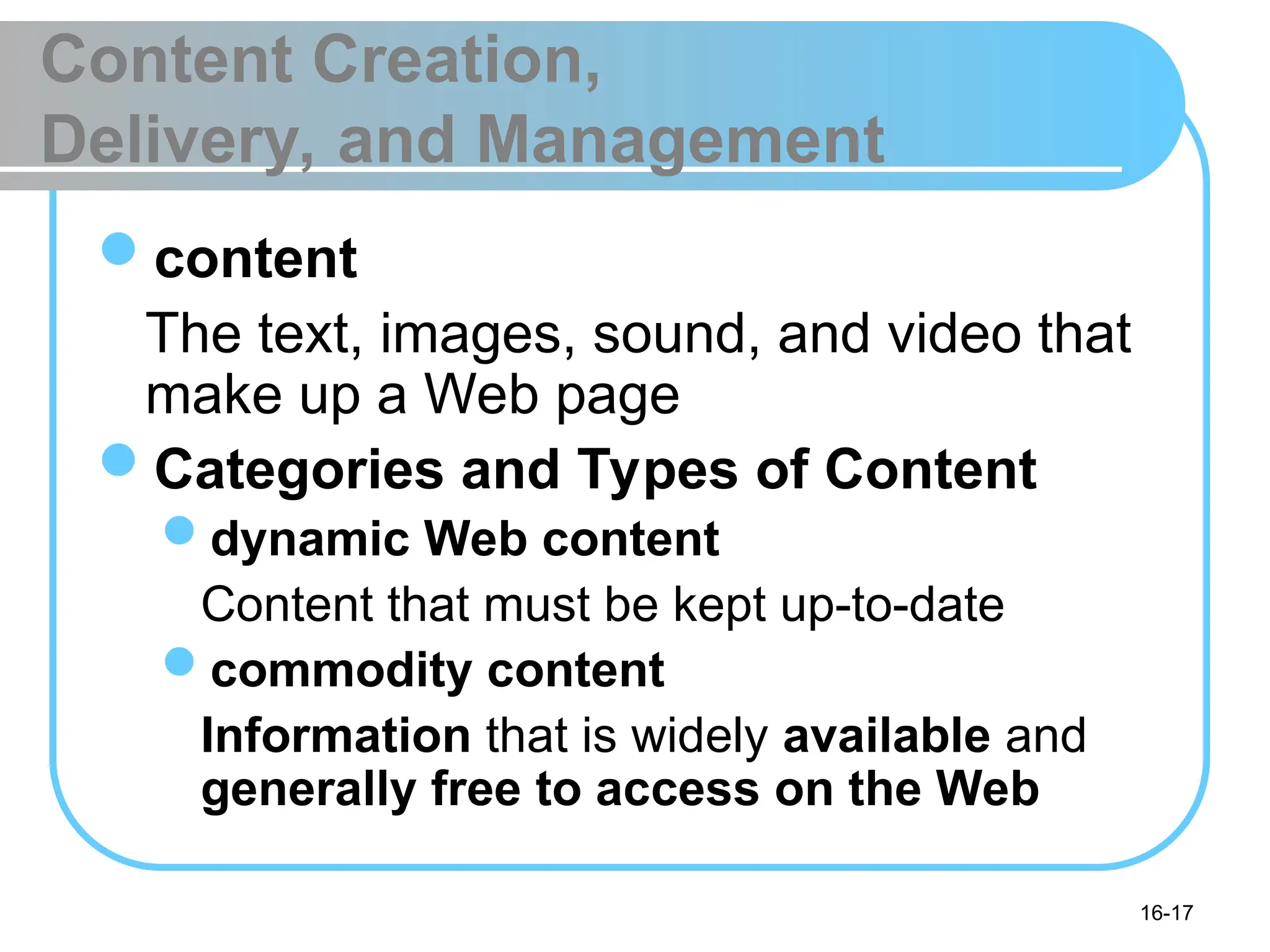 16-17
Content Creation,
Delivery, and Management
content
The text, images, sound, and video that
make up a Web page
Categories and Types of Content
dynamic Web content
Content that must be kept up-to-date
commodity content
Information that is widely available and
generally free to access on the Web
 