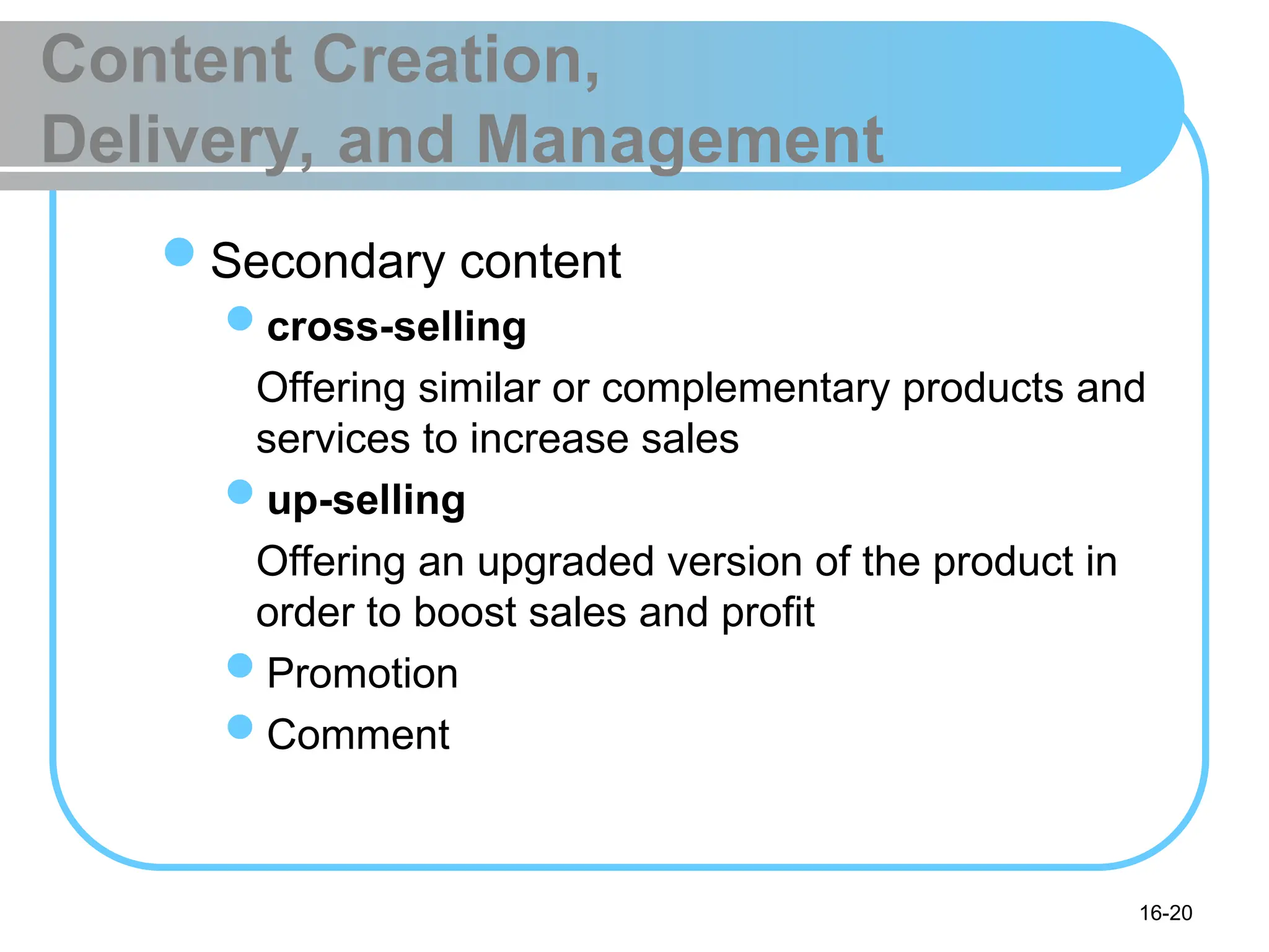 16-20
Content Creation,
Delivery, and Management
Secondary content
cross-selling
Offering similar or complementary products and
services to increase sales
up-selling
Offering an upgraded version of the product in
order to boost sales and profit
Promotion
Comment
 