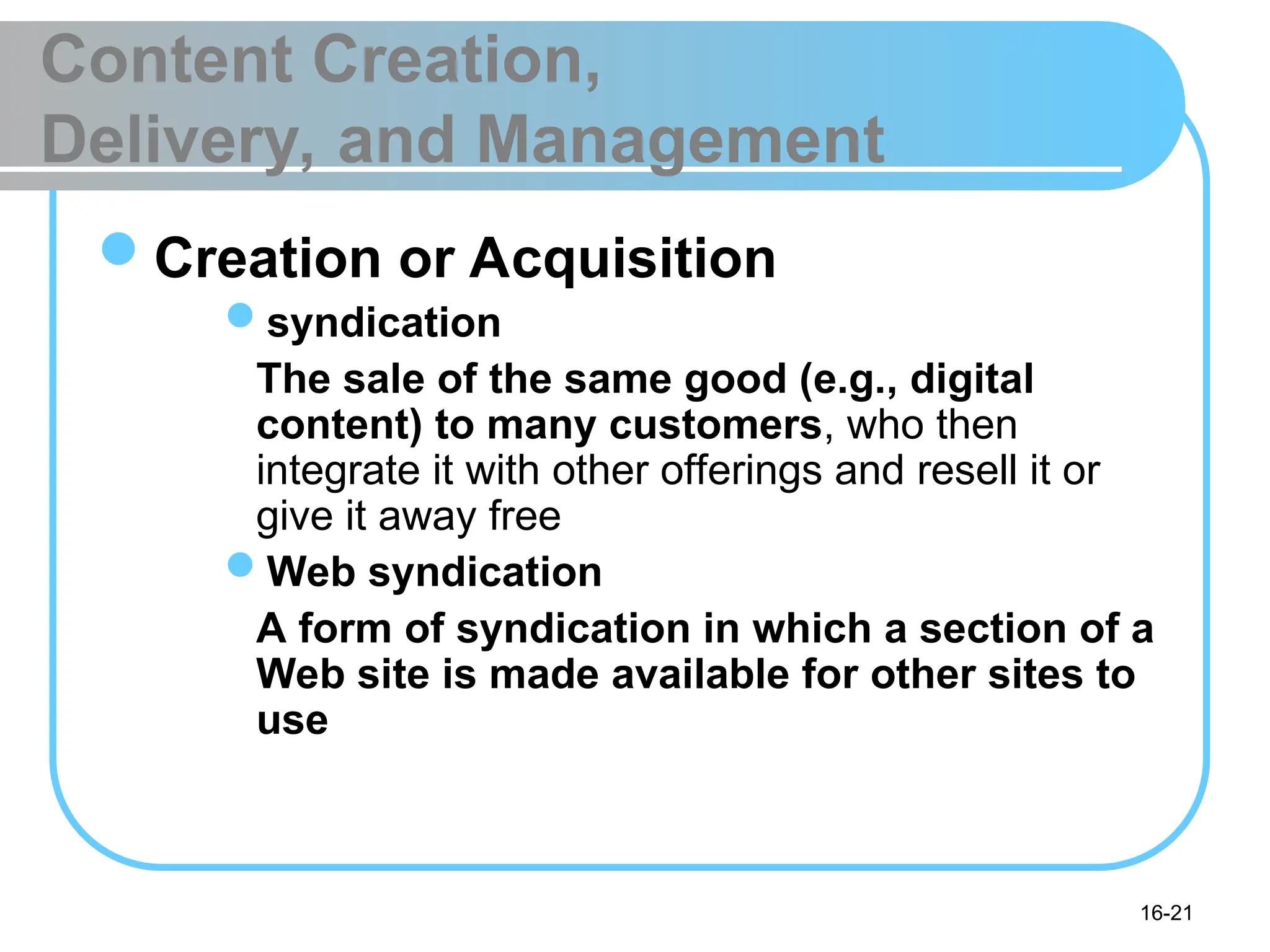 16-21
Content Creation,
Delivery, and Management
Creation or Acquisition
syndication
The sale of the same good (e.g., digital
content) to many customers, who then
integrate it with other offerings and resell it or
give it away free
Web syndication
A form of syndication in which a section of a
Web site is made available for other sites to
use
 