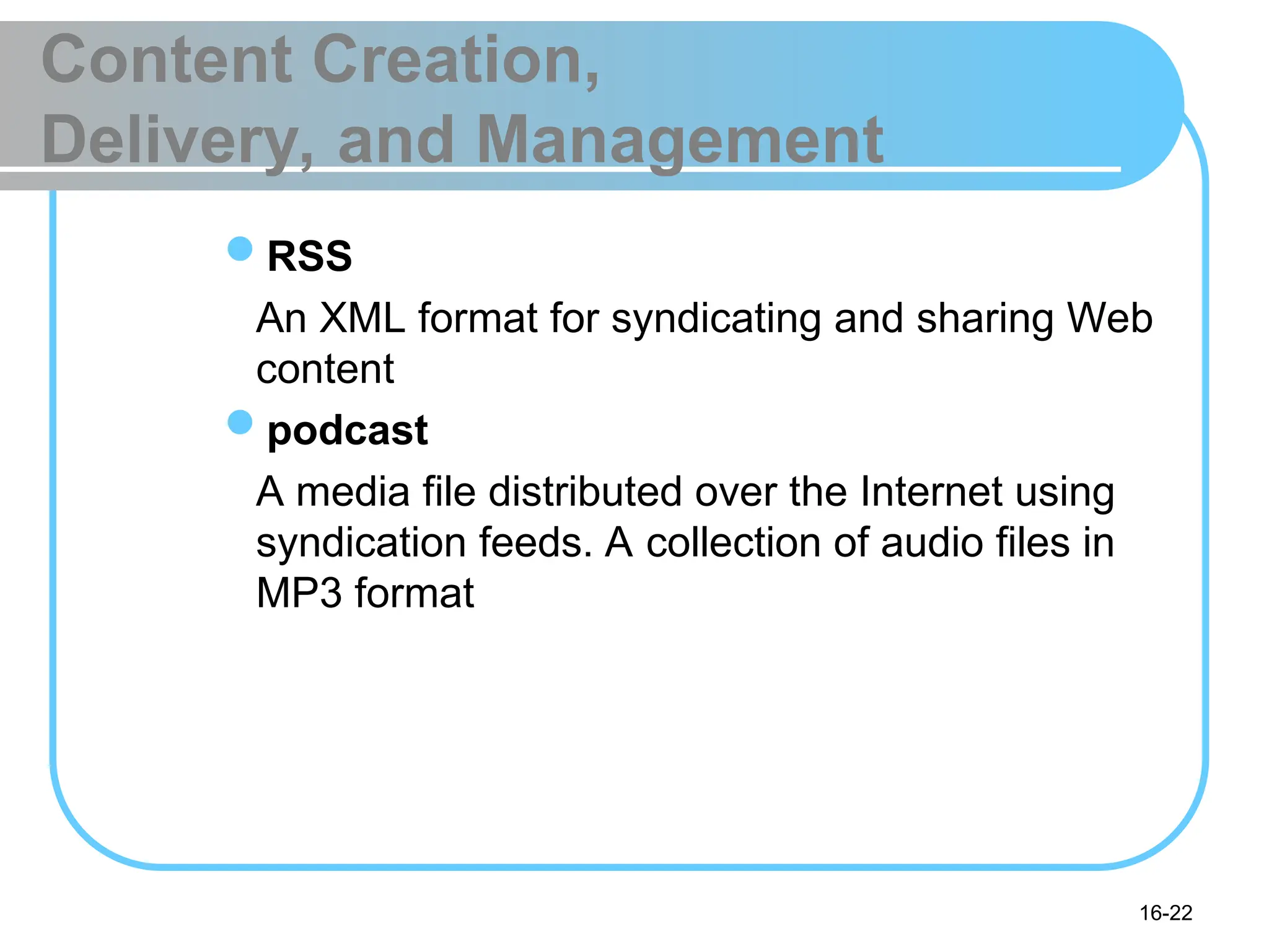 16-22
Content Creation,
Delivery, and Management
RSS
An XML format for syndicating and sharing Web
content
podcast
A media file distributed over the Internet using
syndication feeds. A collection of audio files in
MP3 format
 