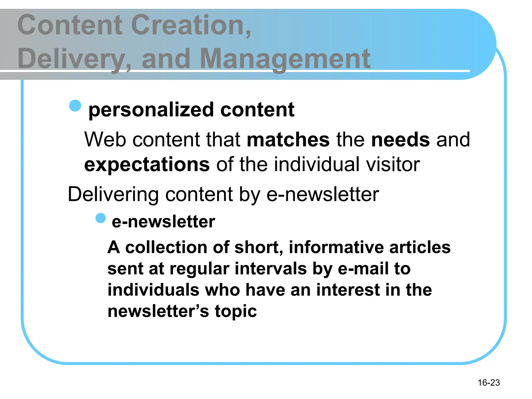 16-23
Content Creation,
Delivery, and Management
personalized content
Web content that matches the needs and
expectations of the individual visitor
Delivering content by e-newsletter
e-newsletter
A collection of short, informative articles
sent at regular intervals by e-mail to
individuals who have an interest in the
newsletter’s topic
 