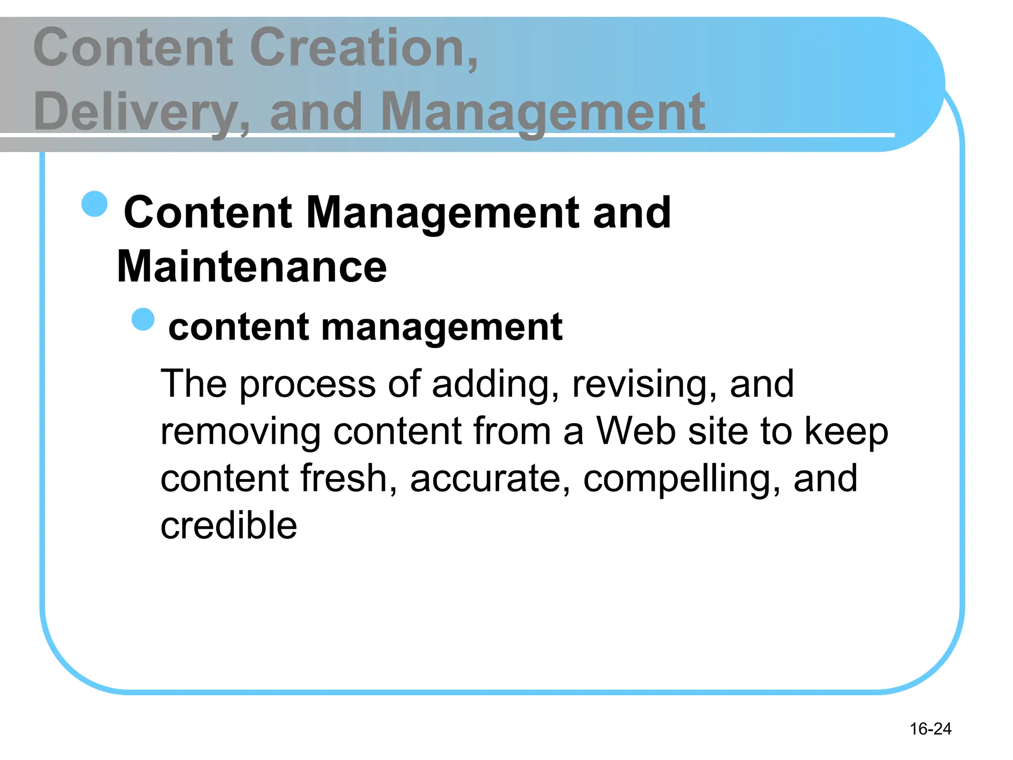 16-24
Content Creation,
Delivery, and Management
Content Management and
Maintenance
content management
The process of adding, revising, and
removing content from a Web site to keep
content fresh, accurate, compelling, and
credible
 