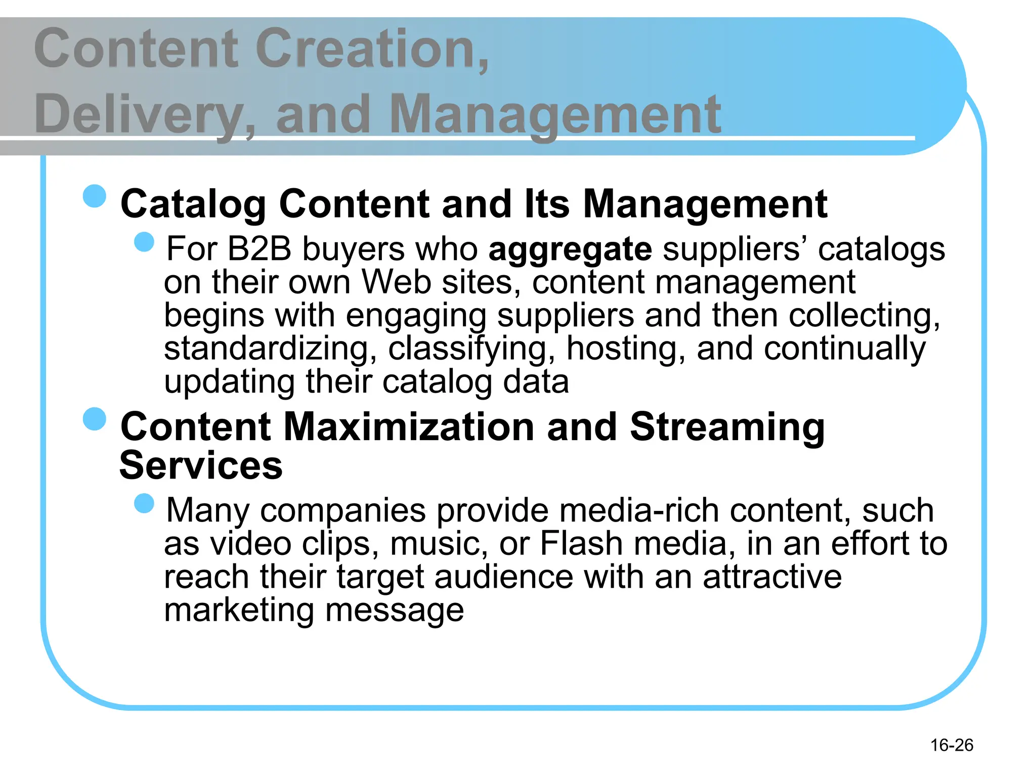 16-26
Content Creation,
Delivery, and Management
Catalog Content and Its Management
For B2B buyers who aggregate suppliers’ catalogs
on their own Web sites, content management
begins with engaging suppliers and then collecting,
standardizing, classifying, hosting, and continually
updating their catalog data
Content Maximization and Streaming
Services
Many companies provide media-rich content, such
as video clips, music, or Flash media, in an effort to
reach their target audience with an attractive
marketing message
 