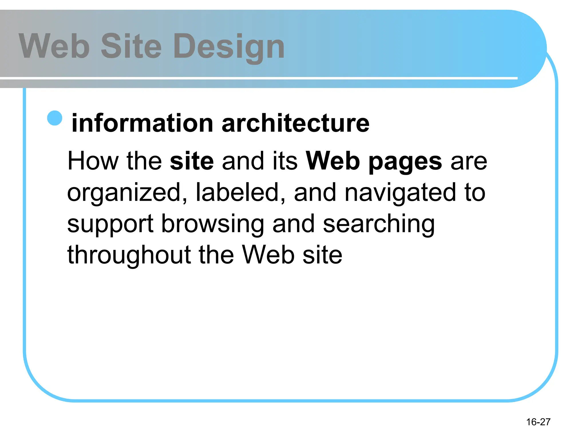 16-27
Web Site Design
information architecture
How the site and its Web pages are
organized, labeled, and navigated to
support browsing and searching
throughout the Web site
 