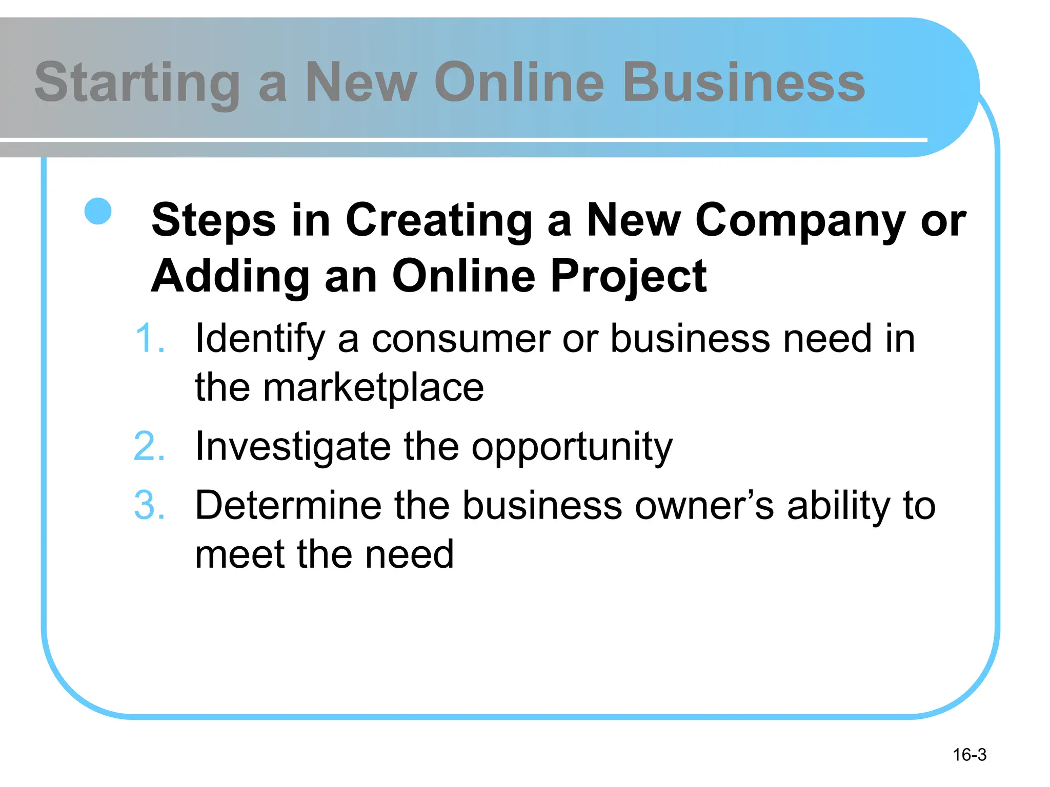 16-3
Starting a New Online Business
 Steps in Creating a New Company or
Adding an Online Project
1. Identify a consumer or business need in
the marketplace
2. Investigate the opportunity
3. Determine the business owner’s ability to
meet the need
 