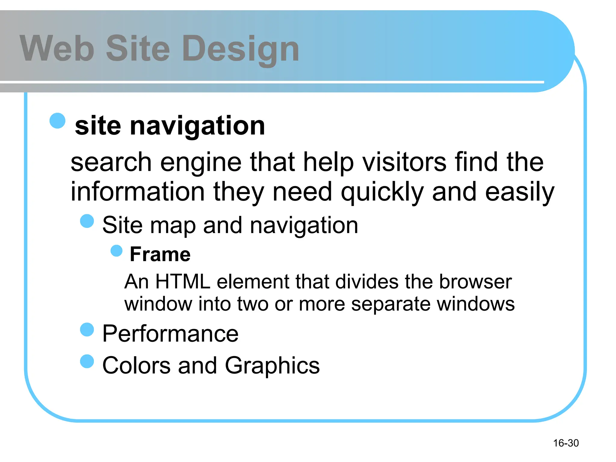 16-30
Web Site Design
site navigation
search engine that help visitors find the
information they need quickly and easily
Site map and navigation
Frame
An HTML element that divides the browser
window into two or more separate windows
Performance
Colors and Graphics
 