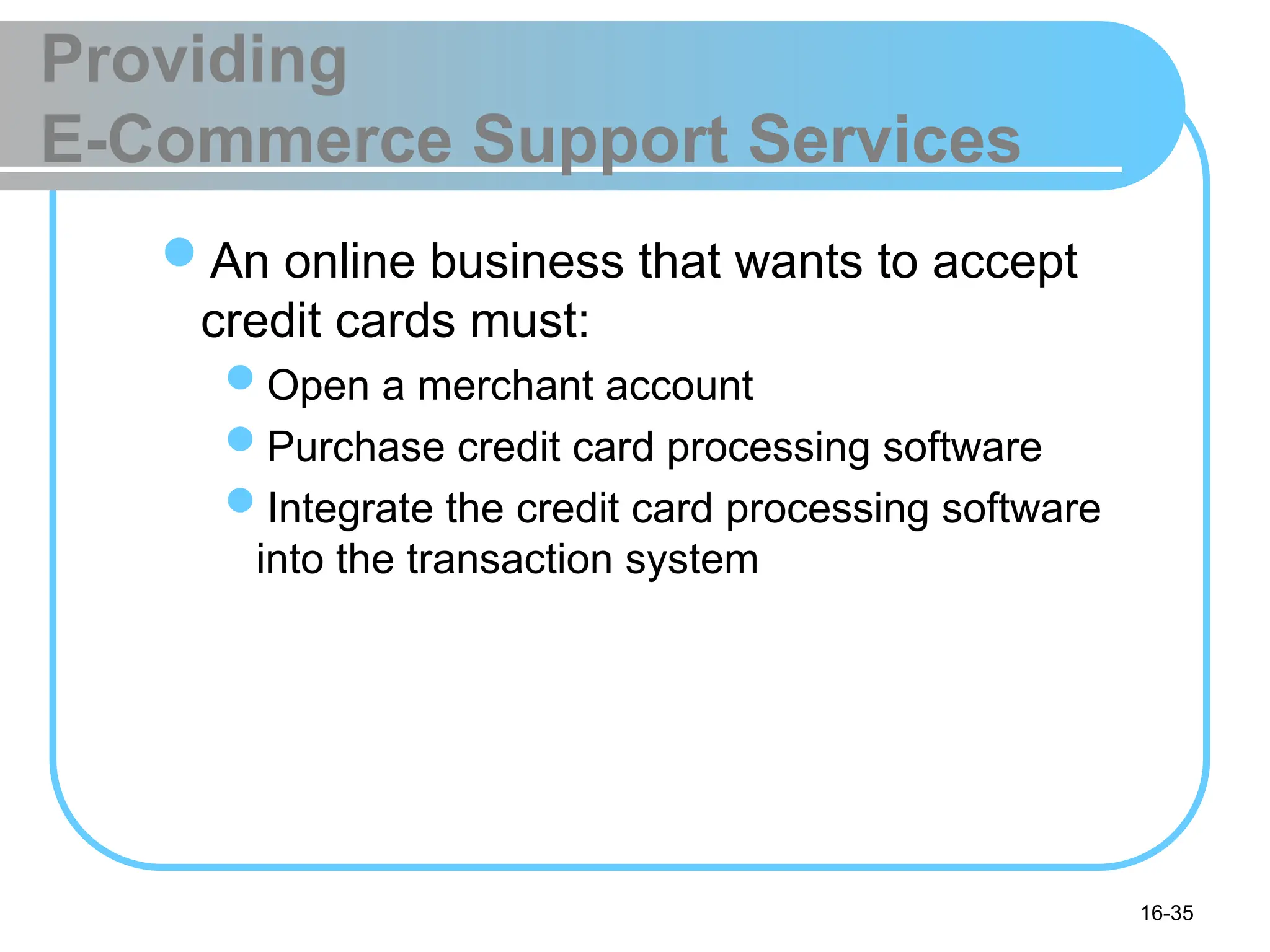16-35
Providing
E-Commerce Support Services
An online business that wants to accept
credit cards must:
Open a merchant account
Purchase credit card processing software
Integrate the credit card processing software
into the transaction system
 