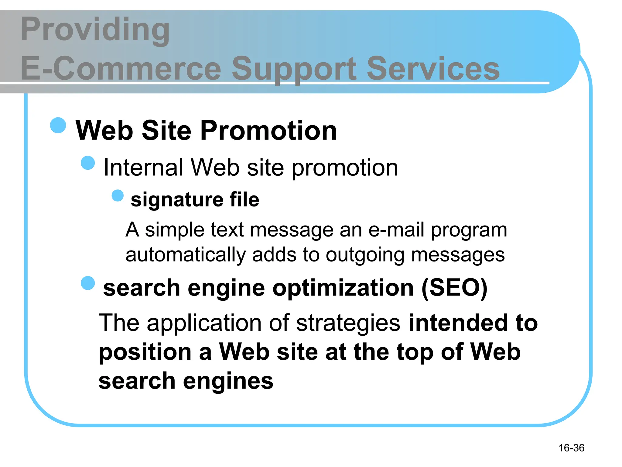 16-36
Providing
E-Commerce Support Services
Web Site Promotion
Internal Web site promotion
signature file
A simple text message an e-mail program
automatically adds to outgoing messages
search engine optimization (SEO)
The application of strategies intended to
position a Web site at the top of Web
search engines
 